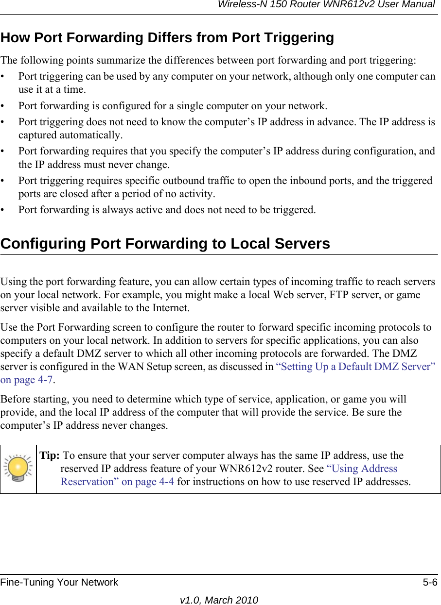 Wireless-N 150 Router WNR612v2 User Manual Fine-Tuning Your Network 5-6v1.0, March 2010How Port Forwarding Differs from Port TriggeringThe following points summarize the differences between port forwarding and port triggering:• Port triggering can be used by any computer on your network, although only one computer can use it at a time.• Port forwarding is configured for a single computer on your network.• Port triggering does not need to know the computer’s IP address in advance. The IP address is captured automatically.• Port forwarding requires that you specify the computer’s IP address during configuration, and the IP address must never change.• Port triggering requires specific outbound traffic to open the inbound ports, and the triggered ports are closed after a period of no activity.• Port forwarding is always active and does not need to be triggered.Configuring Port Forwarding to Local ServersUsing the port forwarding feature, you can allow certain types of incoming traffic to reach servers on your local network. For example, you might make a local Web server, FTP server, or game server visible and available to the Internet. Use the Port Forwarding screen to configure the router to forward specific incoming protocols to computers on your local network. In addition to servers for specific applications, you can also specify a default DMZ server to which all other incoming protocols are forwarded. The DMZ server is configured in the WAN Setup screen, as discussed in “Setting Up a Default DMZ Server” on page 4-7.Before starting, you need to determine which type of service, application, or game you will provide, and the local IP address of the computer that will provide the service. Be sure the computer’s IP address never changes.Tip: To ensure that your server computer always has the same IP address, use the reserved IP address feature of your WNR612v2 router. See “Using Address Reservation” on page 4-4 for instructions on how to use reserved IP addresses.