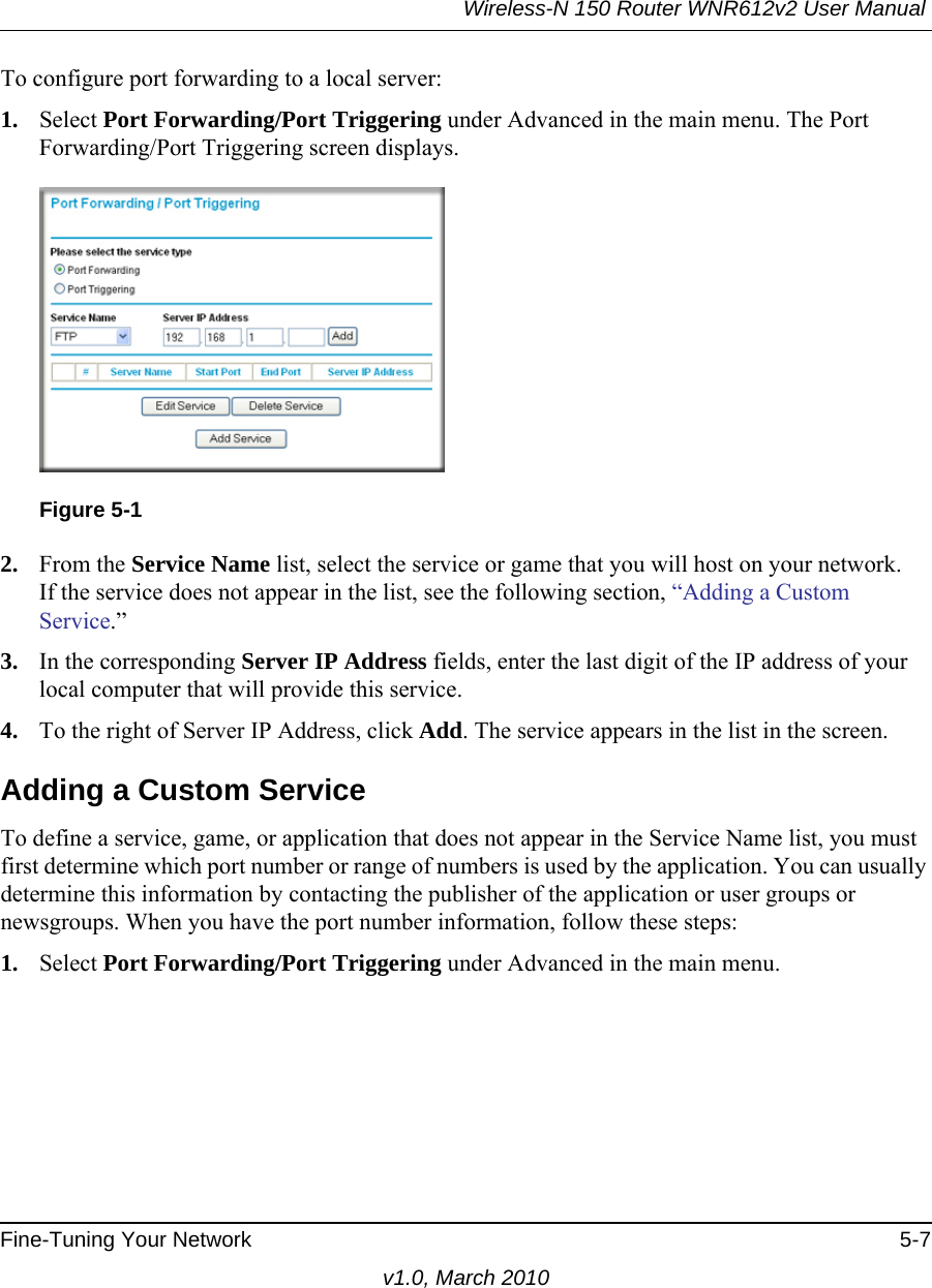 Wireless-N 150 Router WNR612v2 User Manual Fine-Tuning Your Network 5-7v1.0, March 2010To configure port forwarding to a local server:1. Select Port Forwarding/Port Triggering under Advanced in the main menu. The Port Forwarding/Port Triggering screen displays.2. From the Service Name list, select the service or game that you will host on your network.If the service does not appear in the list, see the following section, “Adding a Custom Service.”3. In the corresponding Server IP Address fields, enter the last digit of the IP address of your local computer that will provide this service. 4. To the right of Server IP Address, click Add. The service appears in the list in the screen.Adding a Custom ServiceTo define a service, game, or application that does not appear in the Service Name list, you must first determine which port number or range of numbers is used by the application. You can usually determine this information by contacting the publisher of the application or user groups or newsgroups. When you have the port number information, follow these steps:1. Select Port Forwarding/Port Triggering under Advanced in the main menu.Figure 5-1