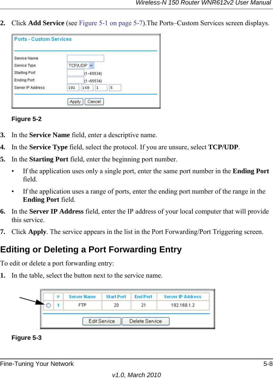 Wireless-N 150 Router WNR612v2 User Manual Fine-Tuning Your Network 5-8v1.0, March 20102. Click Add Service (see Figure 5-1 on page 5-7).The Ports–Custom Services screen displays. 3. In the Service Name field, enter a descriptive name. 4. In the Service Type field, select the protocol. If you are unsure, select TCP/UDP.5. In the Starting Port field, enter the beginning port number. • If the application uses only a single port, enter the same port number in the Ending Port field.• If the application uses a range of ports, enter the ending port number of the range in the Ending Port field.6. In the Server IP Address field, enter the IP address of your local computer that will provide this service.7. Click Apply. The service appears in the list in the Port Forwarding/Port Triggering screen.Editing or Deleting a Port Forwarding EntryTo edit or delete a port forwarding entry:1. In the table, select the button next to the service name.Figure 5-2Figure 5-3