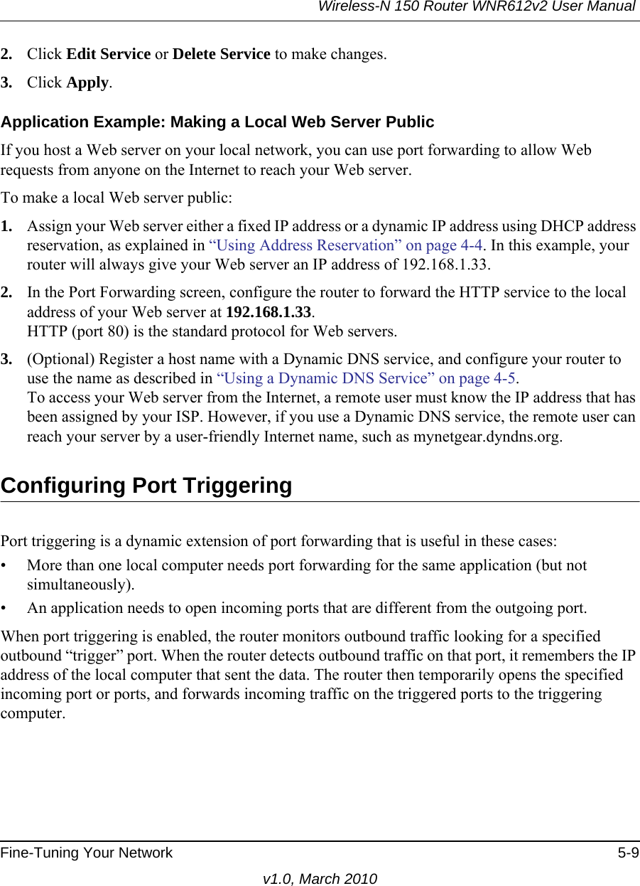 Wireless-N 150 Router WNR612v2 User Manual Fine-Tuning Your Network 5-9v1.0, March 20102. Click Edit Service or Delete Service to make changes.3. Click Apply.Application Example: Making a Local Web Server PublicIf you host a Web server on your local network, you can use port forwarding to allow Web requests from anyone on the Internet to reach your Web server. To make a local Web server public:1. Assign your Web server either a fixed IP address or a dynamic IP address using DHCP address reservation, as explained in “Using Address Reservation” on page 4-4. In this example, your router will always give your Web server an IP address of 192.168.1.33. 2. In the Port Forwarding screen, configure the router to forward the HTTP service to the local address of your Web server at 192.168.1.33. HTTP (port 80) is the standard protocol for Web servers.3. (Optional) Register a host name with a Dynamic DNS service, and configure your router to use the name as described in “Using a Dynamic DNS Service” on page 4-5. To access your Web server from the Internet, a remote user must know the IP address that has been assigned by your ISP. However, if you use a Dynamic DNS service, the remote user can reach your server by a user-friendly Internet name, such as mynetgear.dyndns.org.Configuring Port TriggeringPort triggering is a dynamic extension of port forwarding that is useful in these cases:• More than one local computer needs port forwarding for the same application (but not simultaneously).• An application needs to open incoming ports that are different from the outgoing port.When port triggering is enabled, the router monitors outbound traffic looking for a specified outbound “trigger” port. When the router detects outbound traffic on that port, it remembers the IP address of the local computer that sent the data. The router then temporarily opens the specified incoming port or ports, and forwards incoming traffic on the triggered ports to the triggering computer. 