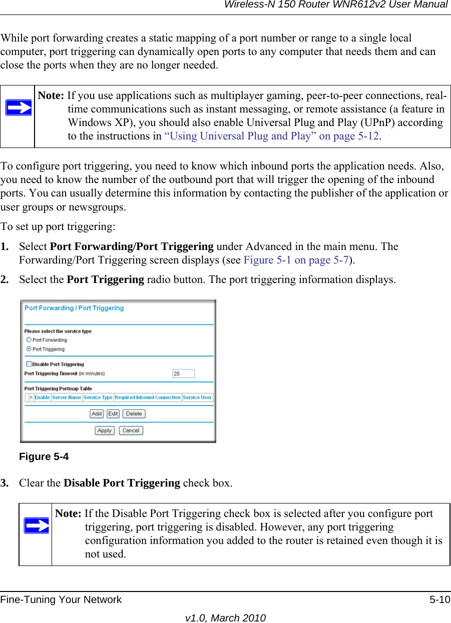 Wireless-N 150 Router WNR612v2 User Manual Fine-Tuning Your Network 5-10v1.0, March 2010While port forwarding creates a static mapping of a port number or range to a single local computer, port triggering can dynamically open ports to any computer that needs them and can close the ports when they are no longer needed.To configure port triggering, you need to know which inbound ports the application needs. Also, you need to know the number of the outbound port that will trigger the opening of the inbound ports. You can usually determine this information by contacting the publisher of the application or user groups or newsgroups.To set up port triggering: 1. Select Port Forwarding/Port Triggering under Advanced in the main menu. The Forwarding/Port Triggering screen displays (see Figure 5-1 on page 5-7).2. Select the Port Triggering radio button. The port triggering information displays.3. Clear the Disable Port Triggering check box.Note: If you use applications such as multiplayer gaming, peer-to-peer connections, real-time communications such as instant messaging, or remote assistance (a feature in Windows XP), you should also enable Universal Plug and Play (UPnP) according to the instructions in “Using Universal Plug and Play” on page 5-12.Figure 5-4Note: If the Disable Port Triggering check box is selected after you configure port triggering, port triggering is disabled. However, any port triggering configuration information you added to the router is retained even though it is not used.