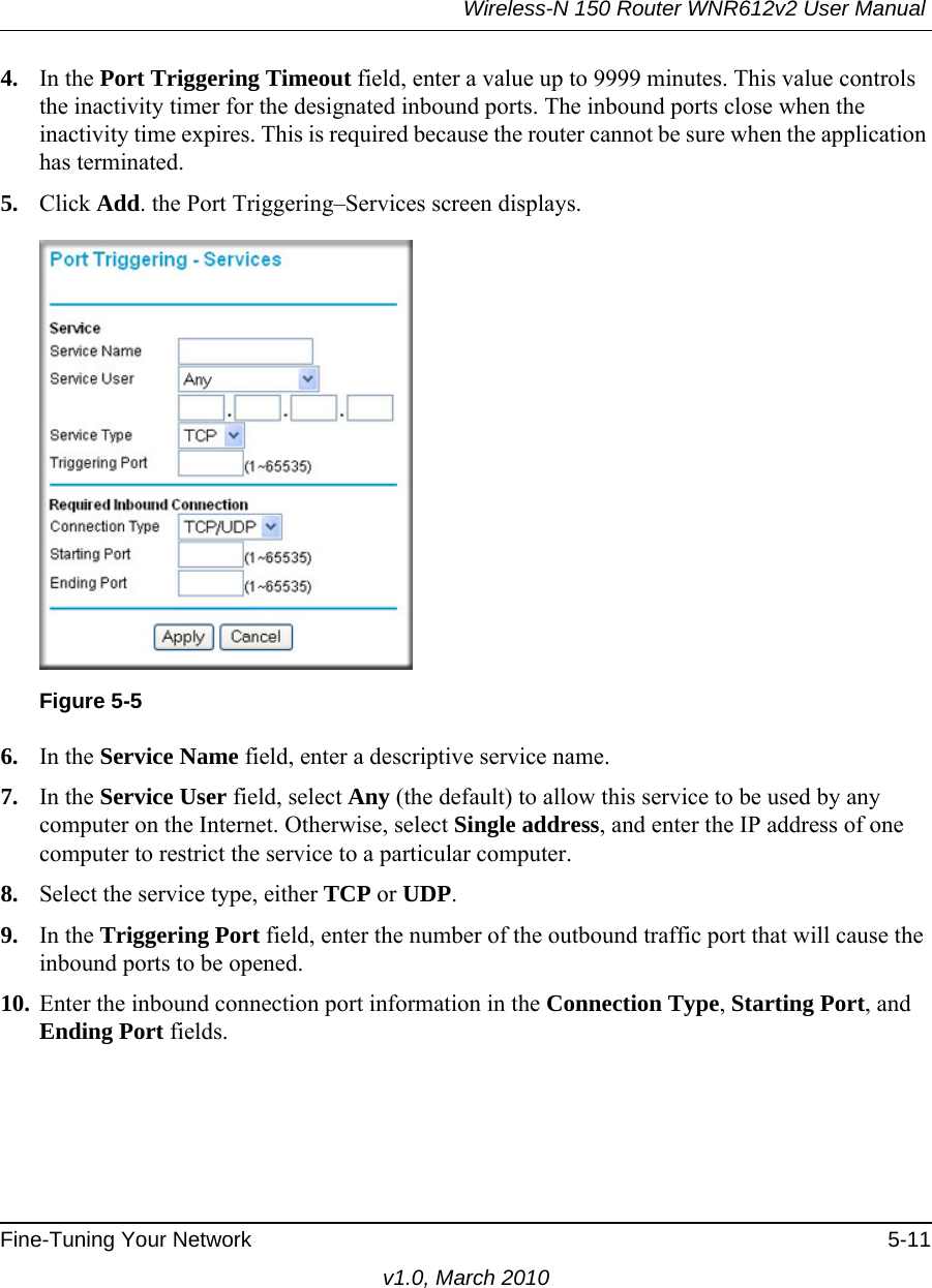 Wireless-N 150 Router WNR612v2 User Manual Fine-Tuning Your Network 5-11v1.0, March 20104. In the Port Triggering Timeout field, enter a value up to 9999 minutes. This value controls the inactivity timer for the designated inbound ports. The inbound ports close when the inactivity time expires. This is required because the router cannot be sure when the application has terminated.5. Click Add. the Port Triggering–Services screen displays.6. In the Service Name field, enter a descriptive service name. 7. In the Service User field, select Any (the default) to allow this service to be used by any computer on the Internet. Otherwise, select Single address, and enter the IP address of one computer to restrict the service to a particular computer. 8. Select the service type, either TCP or UDP.9. In the Triggering Port field, enter the number of the outbound traffic port that will cause the inbound ports to be opened. 10. Enter the inbound connection port information in the Connection Type, Starting Port, and Ending Port fields.Figure 5-5