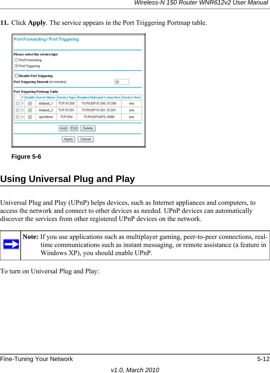 Wireless-N 150 Router WNR612v2 User Manual Fine-Tuning Your Network 5-12v1.0, March 201011. Click Apply. The service appears in the Port Triggering Portmap table.Using Universal Plug and PlayUniversal Plug and Play (UPnP) helps devices, such as Internet appliances and computers, to access the network and connect to other devices as needed. UPnP devices can automatically discover the services from other registered UPnP devices on the network.To turn on Universal Plug and Play:Figure 5-6Note: If you use applications such as multiplayer gaming, peer-to-peer connections, real-time communications such as instant messaging, or remote assistance (a feature in Windows XP), you should enable UPnP.