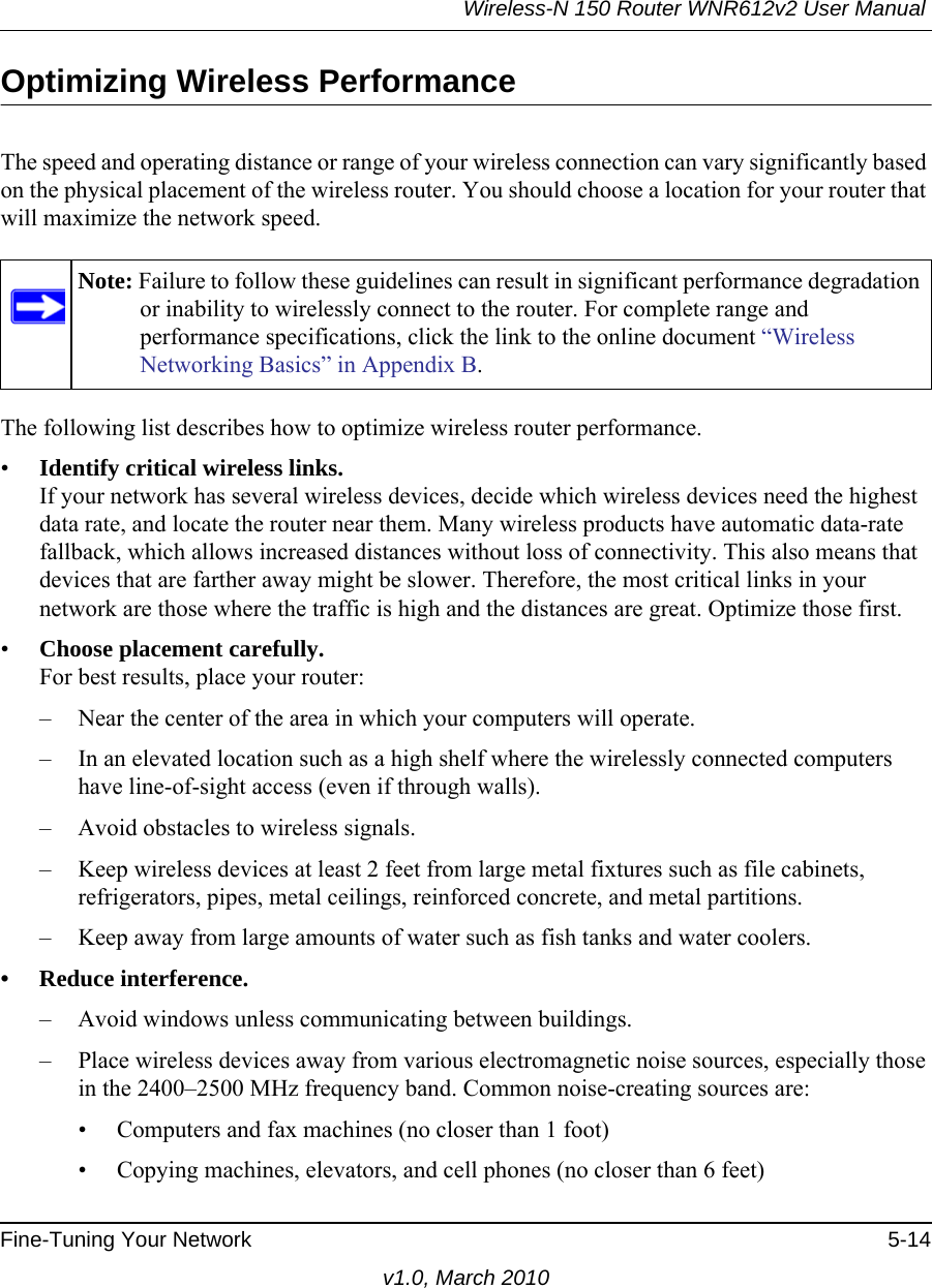 Wireless-N 150 Router WNR612v2 User Manual Fine-Tuning Your Network 5-14v1.0, March 2010Optimizing Wireless PerformanceThe speed and operating distance or range of your wireless connection can vary significantly based on the physical placement of the wireless router. You should choose a location for your router that will maximize the network speed.The following list describes how to optimize wireless router performance.•Identify critical wireless links.If your network has several wireless devices, decide which wireless devices need the highest data rate, and locate the router near them. Many wireless products have automatic data-rate fallback, which allows increased distances without loss of connectivity. This also means that devices that are farther away might be slower. Therefore, the most critical links in your network are those where the traffic is high and the distances are great. Optimize those first. •Choose placement carefully.For best results, place your router:– Near the center of the area in which your computers will operate.– In an elevated location such as a high shelf where the wirelessly connected computers have line-of-sight access (even if through walls).– Avoid obstacles to wireless signals.– Keep wireless devices at least 2 feet from large metal fixtures such as file cabinets, refrigerators, pipes, metal ceilings, reinforced concrete, and metal partitions.– Keep away from large amounts of water such as fish tanks and water coolers.• Reduce interference.– Avoid windows unless communicating between buildings.– Place wireless devices away from various electromagnetic noise sources, especially those in the 2400–2500 MHz frequency band. Common noise-creating sources are:• Computers and fax machines (no closer than 1 foot)• Copying machines, elevators, and cell phones (no closer than 6 feet)Note: Failure to follow these guidelines can result in significant performance degradation or inability to wirelessly connect to the router. For complete range and performance specifications, click the link to the online document “Wireless Networking Basics” in Appendix B.