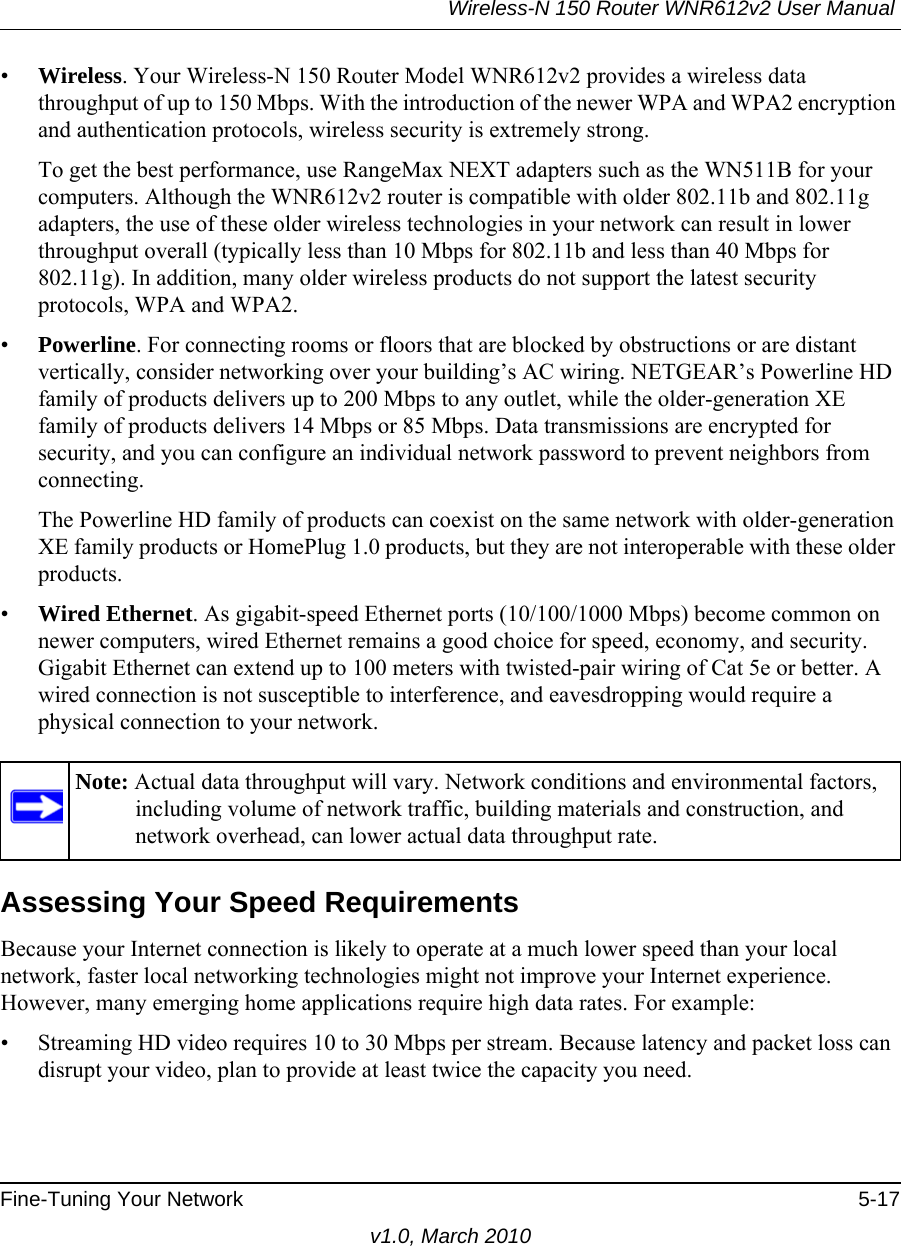 Wireless-N 150 Router WNR612v2 User Manual Fine-Tuning Your Network 5-17v1.0, March 2010•Wireless. Your Wireless-N 150 Router Model WNR612v2 provides a wireless data throughput of up to 150 Mbps. With the introduction of the newer WPA and WPA2 encryption and authentication protocols, wireless security is extremely strong.To get the best performance, use RangeMax NEXT adapters such as the WN511B for your computers. Although the WNR612v2 router is compatible with older 802.11b and 802.11g adapters, the use of these older wireless technologies in your network can result in lower throughput overall (typically less than 10 Mbps for 802.11b and less than 40 Mbps for 802.11g). In addition, many older wireless products do not support the latest security protocols, WPA and WPA2.•Powerline. For connecting rooms or floors that are blocked by obstructions or are distant vertically, consider networking over your building’s AC wiring. NETGEAR’s Powerline HD family of products delivers up to 200 Mbps to any outlet, while the older-generation XE family of products delivers 14 Mbps or 85 Mbps. Data transmissions are encrypted for security, and you can configure an individual network password to prevent neighbors from connecting.The Powerline HD family of products can coexist on the same network with older-generation XE family products or HomePlug 1.0 products, but they are not interoperable with these older products.•Wired Ethernet. As gigabit-speed Ethernet ports (10/100/1000 Mbps) become common on newer computers, wired Ethernet remains a good choice for speed, economy, and security. Gigabit Ethernet can extend up to 100 meters with twisted-pair wiring of Cat 5e or better. A wired connection is not susceptible to interference, and eavesdropping would require a physical connection to your network.Assessing Your Speed RequirementsBecause your Internet connection is likely to operate at a much lower speed than your local network, faster local networking technologies might not improve your Internet experience. However, many emerging home applications require high data rates. For example:• Streaming HD video requires 10 to 30 Mbps per stream. Because latency and packet loss can disrupt your video, plan to provide at least twice the capacity you need.Note: Actual data throughput will vary. Network conditions and environmental factors, including volume of network traffic, building materials and construction, and network overhead, can lower actual data throughput rate.