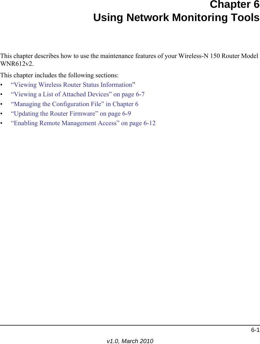 6-1v1.0, March 2010Chapter 6Using Network Monitoring ToolsThis chapter describes how to use the maintenance features of your Wireless-N 150 Router Model WNR612v2.This chapter includes the following sections:•“Viewing Wireless Router Status Information”•“Viewing a List of Attached Devices” on page 6-7•“Managing the Configuration File” in Chapter 6•“Updating the Router Firmware” on page 6-9•“Enabling Remote Management Access” on page 6-12