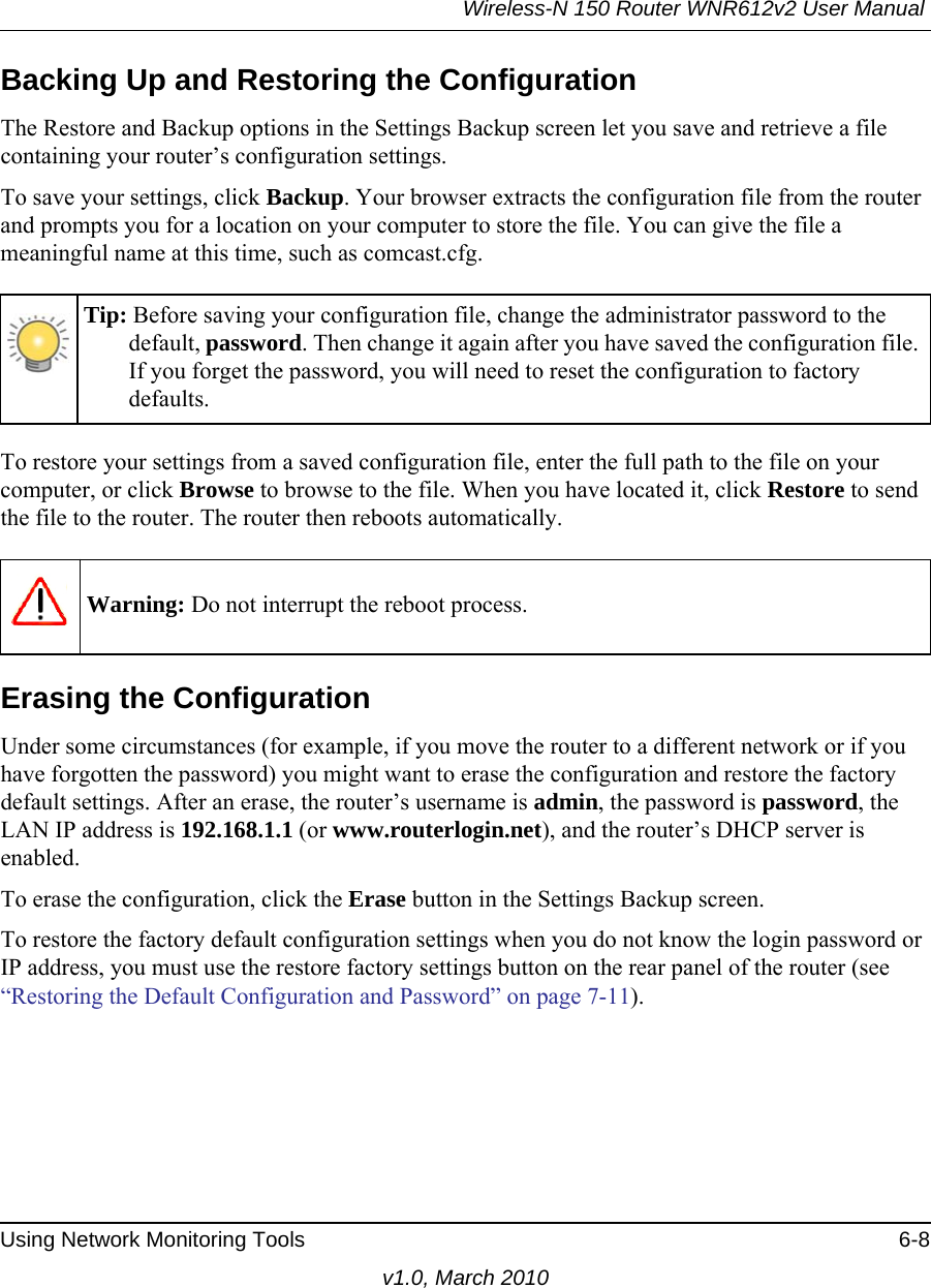 Wireless-N 150 Router WNR612v2 User Manual Using Network Monitoring Tools 6-8v1.0, March 2010Backing Up and Restoring the ConfigurationThe Restore and Backup options in the Settings Backup screen let you save and retrieve a file containing your router’s configuration settings.To save your settings, click Backup. Your browser extracts the configuration file from the router and prompts you for a location on your computer to store the file. You can give the file a meaningful name at this time, such as comcast.cfg.To restore your settings from a saved configuration file, enter the full path to the file on your computer, or click Browse to browse to the file. When you have located it, click Restore to send the file to the router. The router then reboots automatically.Erasing the ConfigurationUnder some circumstances (for example, if you move the router to a different network or if you have forgotten the password) you might want to erase the configuration and restore the factory default settings. After an erase, the router’s username is admin, the password is password, the LAN IP address is 192.168.1.1 (or www.routerlogin.net), and the router’s DHCP server is enabled.To erase the configuration, click the Erase button in the Settings Backup screen.To restore the factory default configuration settings when you do not know the login password or IP address, you must use the restore factory settings button on the rear panel of the router (see “Restoring the Default Configuration and Password” on page 7-11).Tip: Before saving your configuration file, change the administrator password to the default, password. Then change it again after you have saved the configuration file. If you forget the password, you will need to reset the configuration to factory defaults.Warning: Do not interrupt the reboot process.