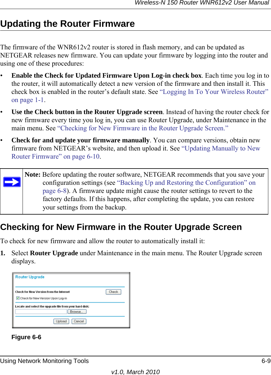 Wireless-N 150 Router WNR612v2 User Manual Using Network Monitoring Tools 6-9v1.0, March 2010Updating the Router FirmwareThe firmware of the WNR612v2 router is stored in flash memory, and can be updated as NETGEAR releases new firmware. You can update your firmware by logging into the router and using one of these procedures:•Enable the Check for Updated Firmware Upon Log-in check box. Each time you log in to the router, it will automatically detect a new version of the firmware and then install it. This check box is enabled in the router’s default state. See “Logging In To Your Wireless Router” on page 1-1.•Use the Check button in the Router Upgrade screen. Instead of having the router check for new firmware every time you log in, you can use Router Upgrade, under Maintenance in the main menu. See “Checking for New Firmware in the Router Upgrade Screen.”•Check for and update your firmware manually. You can compare versions, obtain new firmware from NETGEAR’s website, and then upload it. See “Updating Manually to New Router Firmware” on page 6-10.Checking for New Firmware in the Router Upgrade ScreenTo check for new firmware and allow the router to automatically install it:1. Select Router Upgrade under Maintenance in the main menu. The Router Upgrade screen displays.Note: Before updating the router software, NETGEAR recommends that you save your configuration settings (see “Backing Up and Restoring the Configuration” on page 6-8). A firmware update might cause the router settings to revert to the factory defaults. If this happens, after completing the update, you can restore your settings from the backup.Figure 6-6