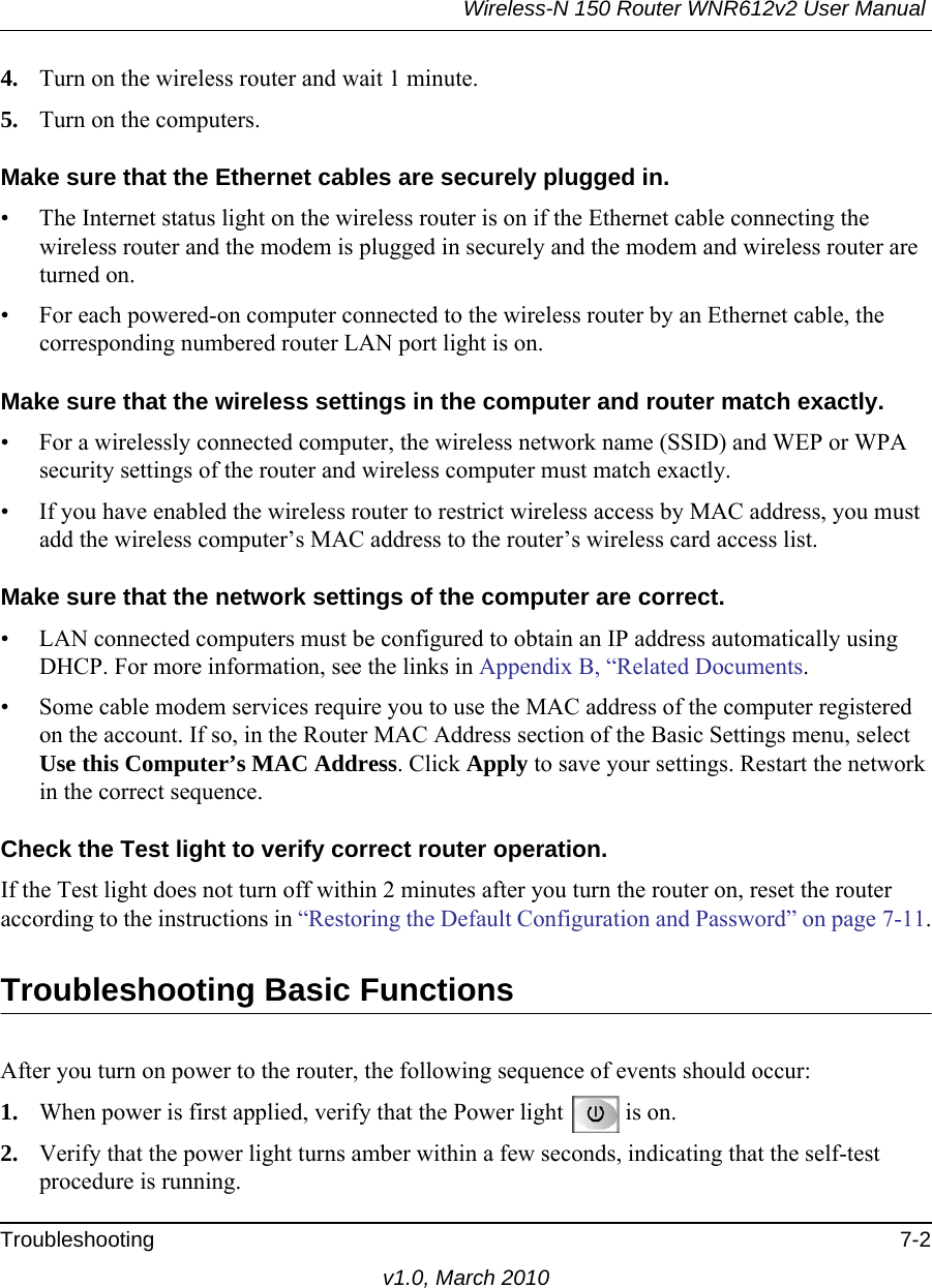 Wireless-N 150 Router WNR612v2 User Manual Troubleshooting 7-2v1.0, March 20104. Turn on the wireless router and wait 1 minute.5. Turn on the computers. Make sure that the Ethernet cables are securely plugged in.• The Internet status light on the wireless router is on if the Ethernet cable connecting the wireless router and the modem is plugged in securely and the modem and wireless router are turned on. • For each powered-on computer connected to the wireless router by an Ethernet cable, the corresponding numbered router LAN port light is on. Make sure that the wireless settings in the computer and router match exactly.• For a wirelessly connected computer, the wireless network name (SSID) and WEP or WPA security settings of the router and wireless computer must match exactly. • If you have enabled the wireless router to restrict wireless access by MAC address, you must add the wireless computer’s MAC address to the router’s wireless card access list.Make sure that the network settings of the computer are correct.• LAN connected computers must be configured to obtain an IP address automatically using DHCP. For more information, see the links in Appendix B, “Related Documents.• Some cable modem services require you to use the MAC address of the computer registered on the account. If so, in the Router MAC Address section of the Basic Settings menu, select Use this Computer’s MAC Address. Click Apply to save your settings. Restart the network in the correct sequence. Check the Test light to verify correct router operation.If the Test light does not turn off within 2 minutes after you turn the router on, reset the router according to the instructions in “Restoring the Default Configuration and Password” on page 7-11.Troubleshooting Basic FunctionsAfter you turn on power to the router, the following sequence of events should occur:1. When power is first applied, verify that the Power light  is on.2. Verify that the power light turns amber within a few seconds, indicating that the self-test procedure is running.