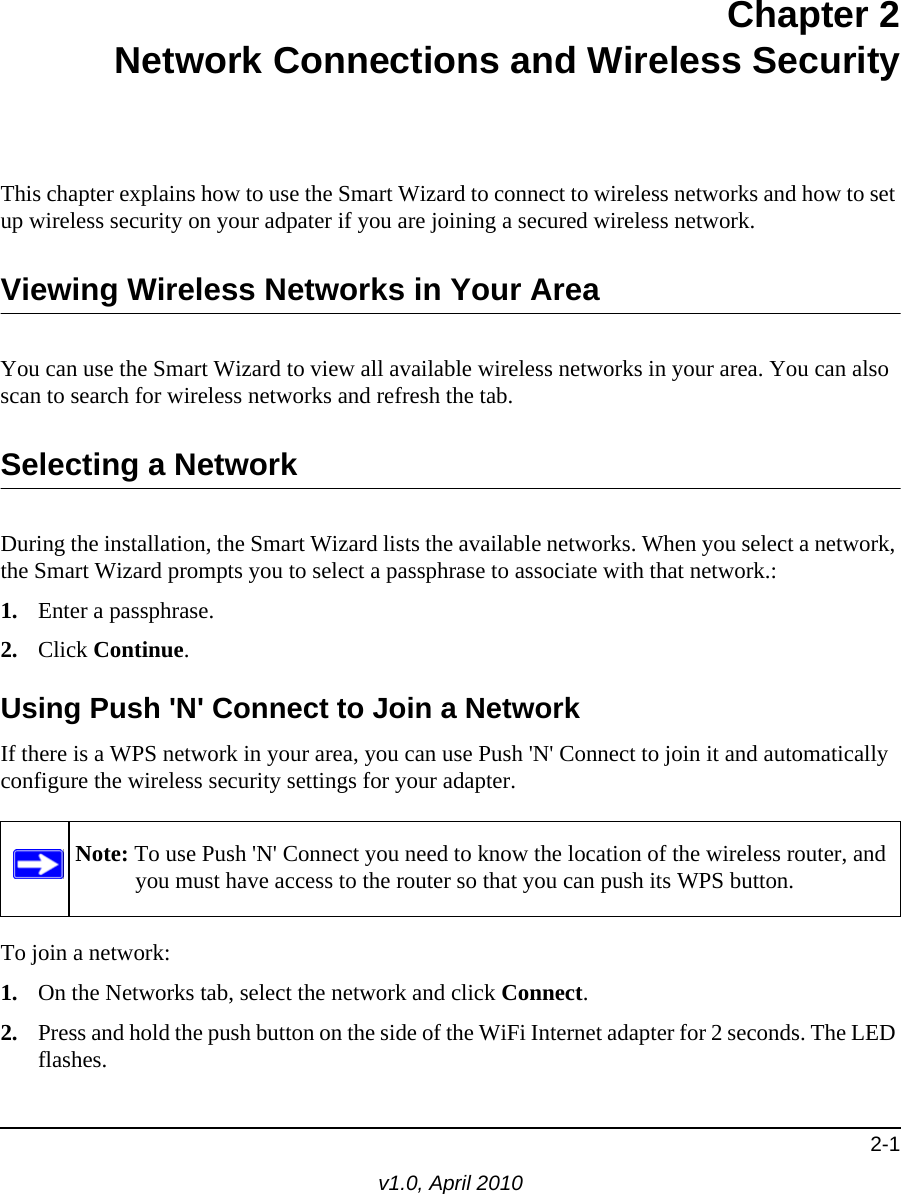 2-1v1.0, April 2010Chapter 2Network Connections and Wireless SecurityThis chapter explains how to use the Smart Wizard to connect to wireless networks and how to set up wireless security on your adpater if you are joining a secured wireless network.Viewing Wireless Networks in Your AreaYou can use the Smart Wizard to view all available wireless networks in your area. You can also scan to search for wireless networks and refresh the tab.Selecting a NetworkDuring the installation, the Smart Wizard lists the available networks. When you select a network, the Smart Wizard prompts you to select a passphrase to associate with that network.:1. Enter a passphrase.2. Click Continue.Using Push &apos;N&apos; Connect to Join a NetworkIf there is a WPS network in your area, you can use Push &apos;N&apos; Connect to join it and automatically configure the wireless security settings for your adapter.To join a network:1. On the Networks tab, select the network and click Connect.2. Press and hold the push button on the side of the WiFi Internet adapter for 2 seconds. The LED flashes. Note: To use Push &apos;N&apos; Connect you need to know the location of the wireless router, and you must have access to the router so that you can push its WPS button.