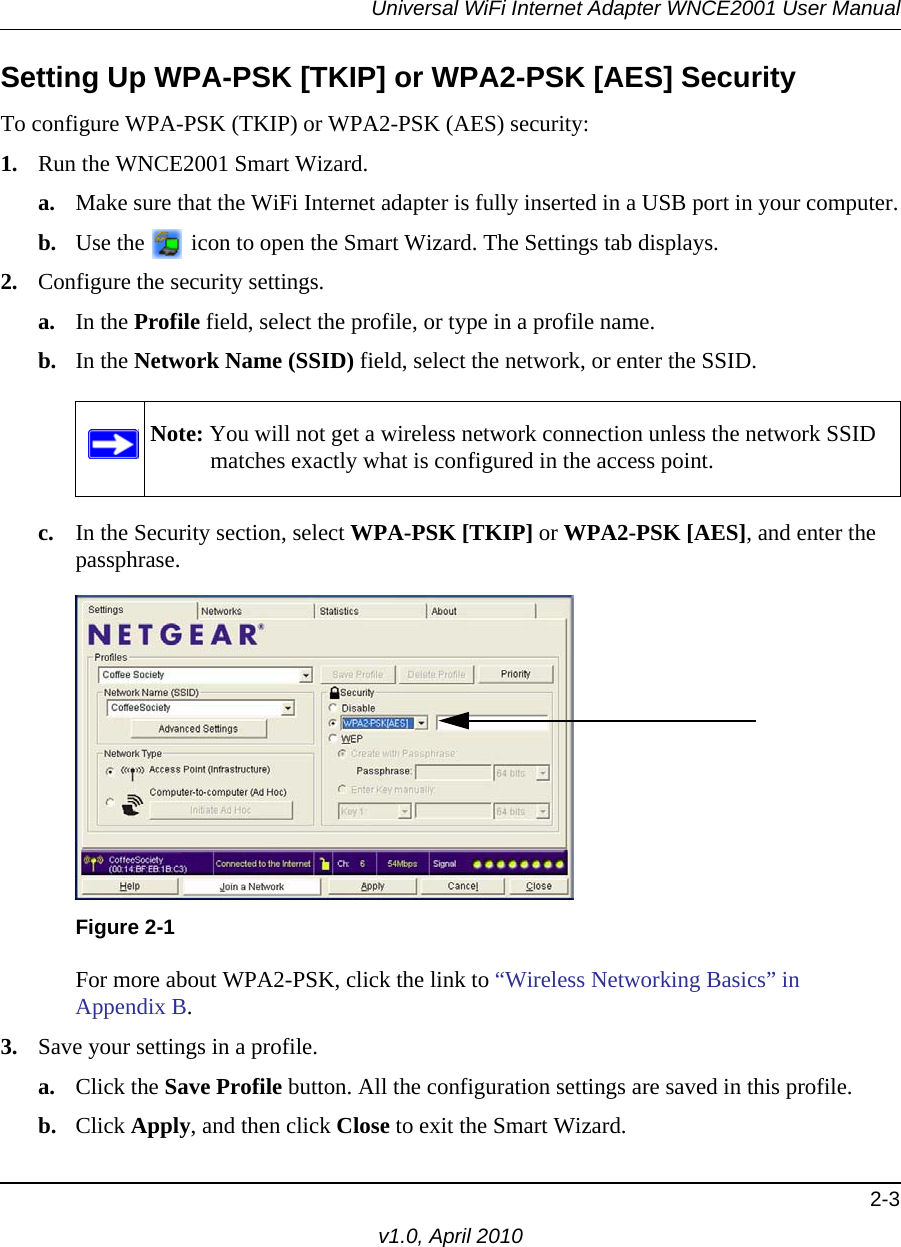 Universal WiFi Internet Adapter WNCE2001 User Manual2-3v1.0, April 2010Setting Up WPA-PSK [TKIP] or WPA2-PSK [AES] SecurityTo configure WPA-PSK (TKIP) or WPA2-PSK (AES) security:1. Run the WNCE2001 Smart Wizard.a. Make sure that the WiFi Internet adapter is fully inserted in a USB port in your computer.b. Use the   icon to open the Smart Wizard. The Settings tab displays.2. Configure the security settings. a. In the Profile field, select the profile, or type in a profile name.b. In the Network Name (SSID) field, select the network, or enter the SSID.c. In the Security section, select WPA-PSK [TKIP] or WPA2-PSK [AES], and enter the passphrase.For more about WPA2-PSK, click the link to “Wireless Networking Basics” in Appendix B.3. Save your settings in a profile. a. Click the Save Profile button. All the configuration settings are saved in this profile. b. Click Apply, and then click Close to exit the Smart Wizard.Note: You will not get a wireless network connection unless the network SSID matches exactly what is configured in the access point.Figure 2-1