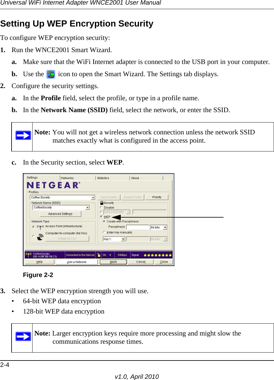 Universal WiFi Internet Adapter WNCE2001 User Manual2-4v1.0, April 2010Setting Up WEP Encryption SecurityTo configure WEP encryption security:1. Run the WNCE2001 Smart Wizard.a. Make sure that the WiFi Internet adapter is connected to the USB port in your computer.b. Use the   icon to open the Smart Wizard. The Settings tab displays.2. Configure the security settings. a. In the Profile field, select the profile, or type in a profile name.b. In the Network Name (SSID) field, select the network, or enter the SSID.c. In the Security section, select WEP.3. Select the WEP encryption strength you will use. • 64-bit WEP data encryption • 128-bit WEP data encryptionNote: You will not get a wireless network connection unless the network SSID matches exactly what is configured in the access point.Figure 2-2Note: Larger encryption keys require more processing and might slow the communications response times.
