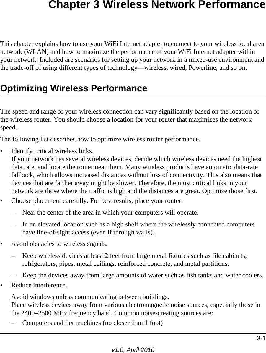 3-1v1.0, April 2010Chapter 3 Wireless Network PerformanceThis chapter explains how to use your WiFi Internet adapter to connect to your wireless local area network (WLAN) and how to maximize the performance of your WiFi Internet adapter within your network. Included are scenarios for setting up your network in a mixed-use environment and the trade-off of using different types of technology—wireless, wired, Powerline, and so on. Optimizing Wireless PerformanceThe speed and range of your wireless connection can vary significantly based on the location of the wireless router. You should choose a location for your router that maximizes the network speed.The following list describes how to optimize wireless router performance.• Identify critical wireless links.If your network has several wireless devices, decide which wireless devices need the highest data rate, and locate the router near them. Many wireless products have automatic data-rate fallback, which allows increased distances without loss of connectivity. This also means that devices that are farther away might be slower. Therefore, the most critical links in your network are those where the traffic is high and the distances are great. Optimize those first. • Choose placement carefully. For best results, place your router:– Near the center of the area in which your computers will operate.– In an elevated location such as a high shelf where the wirelessly connected computers have line-of-sight access (even if through walls).• Avoid obstacles to wireless signals.– Keep wireless devices at least 2 feet from large metal fixtures such as file cabinets, refrigerators, pipes, metal ceilings, reinforced concrete, and metal partitions.– Keep the devices away from large amounts of water such as fish tanks and water coolers.• Reduce interference.Avoid windows unless communicating between buildings.Place wireless devices away from various electromagnetic noise sources, especially those in the 2400–2500 MHz frequency band. Common noise-creating sources are:– Computers and fax machines (no closer than 1 foot)