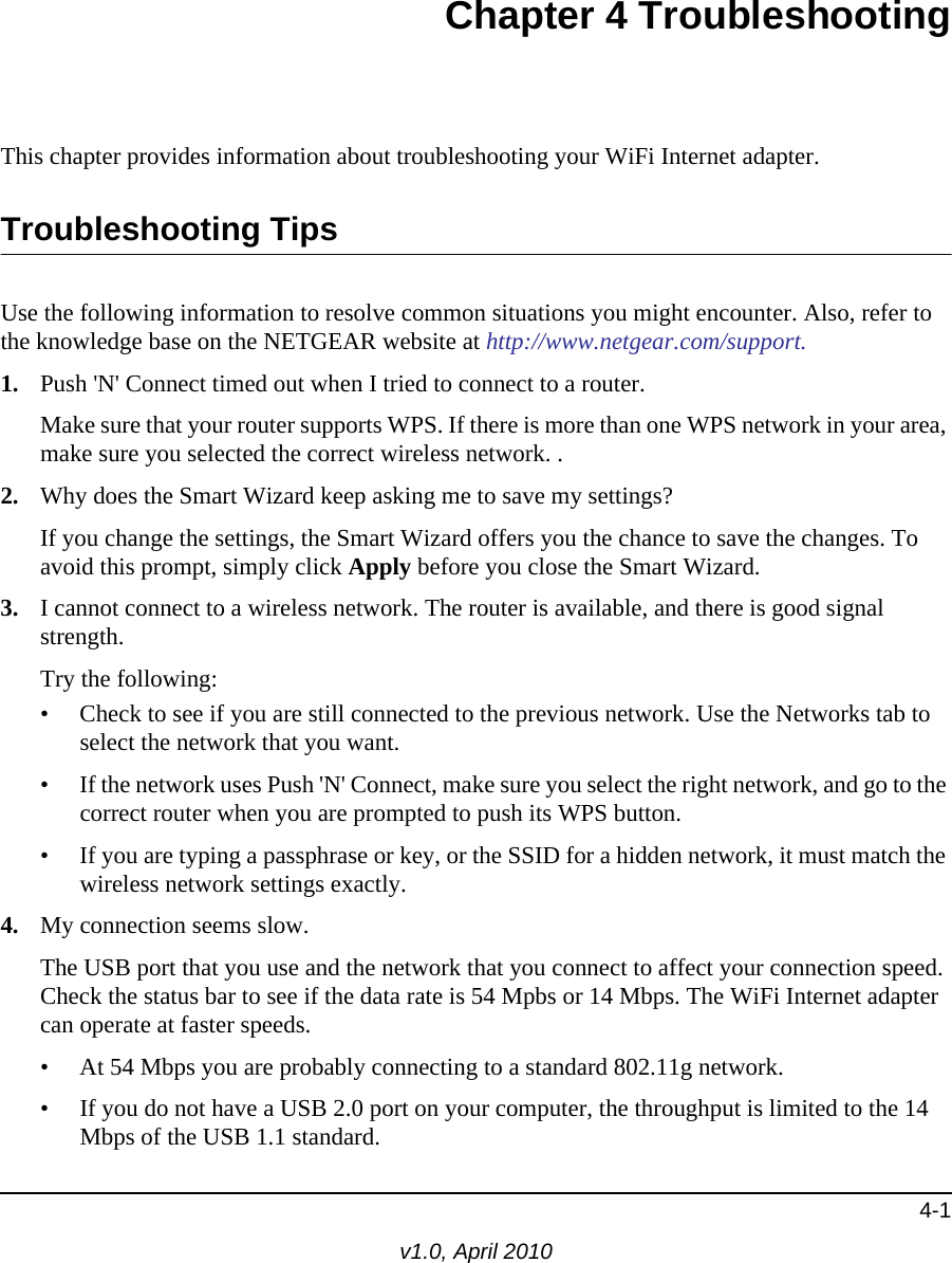 4-1v1.0, April 2010Chapter 4 TroubleshootingThis chapter provides information about troubleshooting your WiFi Internet adapter. Troubleshooting TipsUse the following information to resolve common situations you might encounter. Also, refer to the knowledge base on the NETGEAR website at http://www.netgear.com/support.1. Push &apos;N&apos; Connect timed out when I tried to connect to a router.Make sure that your router supports WPS. If there is more than one WPS network in your area, make sure you selected the correct wireless network. .2. Why does the Smart Wizard keep asking me to save my settings?If you change the settings, the Smart Wizard offers you the chance to save the changes. To avoid this prompt, simply click Apply before you close the Smart Wizard.3. I cannot connect to a wireless network. The router is available, and there is good signal strength.Try the following:• Check to see if you are still connected to the previous network. Use the Networks tab to select the network that you want.• If the network uses Push &apos;N&apos; Connect, make sure you select the right network, and go to the correct router when you are prompted to push its WPS button.• If you are typing a passphrase or key, or the SSID for a hidden network, it must match the wireless network settings exactly.4. My connection seems slow.The USB port that you use and the network that you connect to affect your connection speed. Check the status bar to see if the data rate is 54 Mpbs or 14 Mbps. The WiFi Internet adapter can operate at faster speeds. • At 54 Mbps you are probably connecting to a standard 802.11g network. • If you do not have a USB 2.0 port on your computer, the throughput is limited to the 14 Mbps of the USB 1.1 standard.