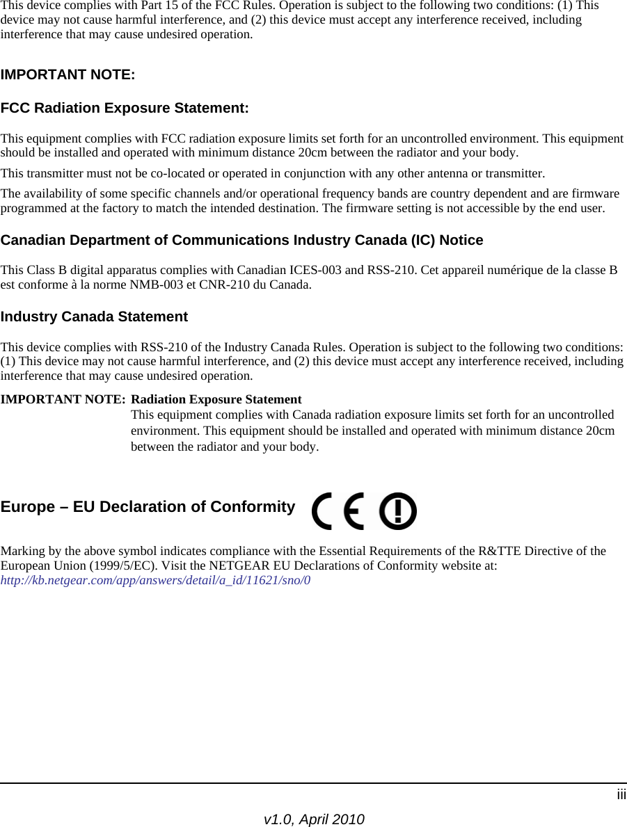 v1.0, April 2010iiiThis device complies with Part 15 of the FCC Rules. Operation is subject to the following two conditions: (1) This device may not cause harmful interference, and (2) this device must accept any interference received, including interference that may cause undesired operation.IMPORTANT NOTE:FCC Radiation Exposure Statement:This equipment complies with FCC radiation exposure limits set forth for an uncontrolled environment. This equipment should be installed and operated with minimum distance 20cm between the radiator and your body.This transmitter must not be co-located or operated in conjunction with any other antenna or transmitter.The availability of some specific channels and/or operational frequency bands are country dependent and are firmware programmed at the factory to match the intended destination. The firmware setting is not accessible by the end user.Canadian Department of Communications Industry Canada (IC) NoticeThis Class B digital apparatus complies with Canadian ICES-003 and RSS-210. Cet appareil numérique de la classe B est conforme à la norme NMB-003 et CNR-210 du Canada. Industry Canada StatementThis device complies with RSS-210 of the Industry Canada Rules. Operation is subject to the following two conditions: (1) This device may not cause harmful interference, and (2) this device must accept any interference received, including interference that may cause undesired operation.IMPORTANT NOTE: Radiation Exposure Statement This equipment complies with Canada radiation exposure limits set forth for an uncontrolled environment. This equipment should be installed and operated with minimum distance 20cm between the radiator and your body. Europe – EU Declaration of Conformity Marking by the above symbol indicates compliance with the Essential Requirements of the R&amp;TTE Directive of the European Union (1999/5/EC). Visit the NETGEAR EU Declarations of Conformity website at: http://kb.netgear.com/app/answers/detail/a_id/11621/sno/0