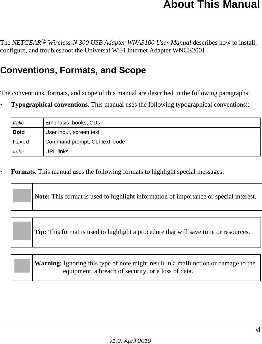 viv1.0, April 2010About This ManualThe NETGEAR® Wireless-N 300 USB Adapter WNA3100 User Manual describes how to install, configure, and troubleshoot the Universal WiFi Internet Adapter WNCE2001. Conventions, Formats, and ScopeThe conventions, formats, and scope of this manual are described in the following paragraphs:•Typographical conventions. This manual uses the following typographical conventions::•Formats. This manual uses the following formats to highlight special messages:Italic Emphasis, books, CDsBold User input, screen textFixed Command prompt, CLI text, code italic URL linksNote: This format is used to highlight information of importance or special interest.Tip: This format is used to highlight a procedure that will save time or resources.Warning: Ignoring this type of note might result in a malfunction or damage to the equipment, a breach of security, or a loss of data.