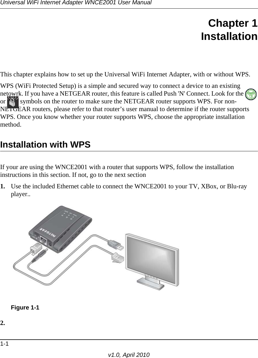 Universal WiFi Internet Adapter WNCE2001 User Manual1-1v1.0, April 2010Chapter 1InstallationThis chapter explains how to set up the Universal WiFi Internet Adapter, with or without WPS. WPS (WiFi Protected Setup) is a simple and secured way to connect a device to an existing netowrk. If you have a NETGEAR router, this feature is called Push &apos;N&apos; Connect. Look for the   or  symbols on the router to make sure the NETGEAR router supports WPS. For non-NETGEAR routers, please refer to that router’s user manual to determine if the router supports WPS. Once you know whether your router supports WPS, choose the appropriate installation method.Installation with WPS If your are using the WNCE2001 with a router that supports WPS, follow the installation instructions in this section. If not, go to the next section 1. Use the included Ethernet cable to connect the WNCE2001 to your TV, XBox, or Blu-ray player..2.Figure 1-1
