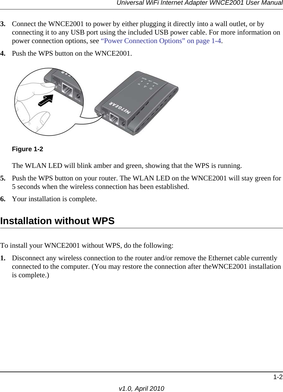 Universal WiFi Internet Adapter WNCE2001 User Manual1-2v1.0, April 20103. Connect the WNCE2001 to power by either plugging it directly into a wall outlet, or by connecting it to any USB port using the included USB power cable. For more information on power connection options, see “Power Connection Options” on page 1-4.4. Push the WPS button on the WNCE2001.The WLAN LED will blink amber and green, showing that the WPS is running.5. Push the WPS button on your router. The WLAN LED on the WNCE2001 will stay green for 5 seconds when the wireless connection has been established.6. Your installation is complete.Installation without WPSTo install your WNCE2001 without WPS, do the following:1. Disconnect any wireless connection to the router and/or remove the Ethernet cable currently connected to the computer. (You may restore the connection after theWNCE2001 installation is complete.)Figure 1-2