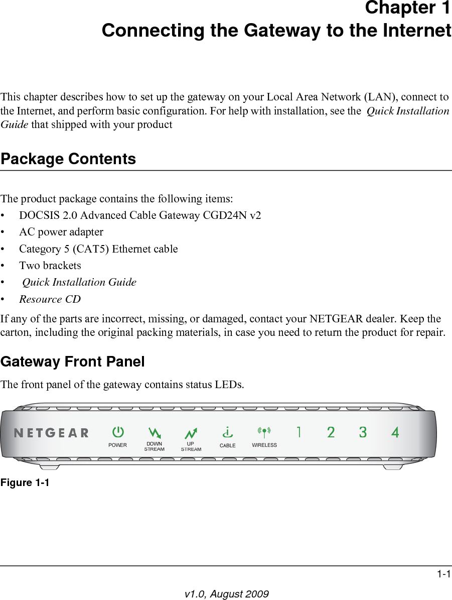 1-1v1.0, August 2009Chapter 1Connecting the Gateway to the InternetThis chapter describes how to set up the gateway on your Local Area Network (LAN), connect to the Internet, and perform basic configuration. For help with installation, see the  Quick Installation Guide that shipped with your productPackage ContentsThe product package contains the following items:• DOCSIS 2.0 Advanced Cable Gateway CGD24N v2• AC power adapter• Category 5 (CAT5) Ethernet cable• Two brackets• Quick Installation Guide•Resource CDIf any of the parts are incorrect, missing, or damaged, contact your NETGEAR dealer. Keep the carton, including the original packing materials, in case you need to return the product for repair.Gateway Front PanelThe front panel of the gateway contains status LEDs.Figure 1-1