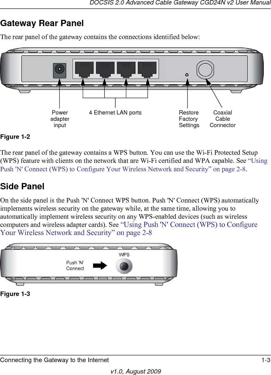 DOCSIS 2.0 Advanced Cable Gateway CGD24N v2 User ManualConnecting the Gateway to the Internet 1-3v1.0, August 2009Gateway Rear PanelThe rear panel of the gateway contains the connections identified below:The rear panel of the gateway contains a WPS button. You can use the Wi-Fi Protected Setup (WPS) feature with clients on the network that are Wi-Fi certified and WPA capable. See “Using Push &apos;N&apos; Connect (WPS) to Configure Your Wireless Network and Security” on page 2-8. Side PanelOn the side panel is the Push &apos;N&apos; Connect WPS button. Push &apos;N&apos; Connect (WPS) automatically implements wireless security on the gateway while, at the same time, allowing you to automatically implement wireless security on any WPS-enabled devices (such as wireless computers and wireless adapter cards). See “Using Push &apos;N&apos; Connect (WPS) to Configure Your Wireless Network and Security” on page 2-8Figure 1-2Figure 1-3RestoreFactorySettingsCoaxialPower 4 Ethernet LAN portsadapterinput CableConnector