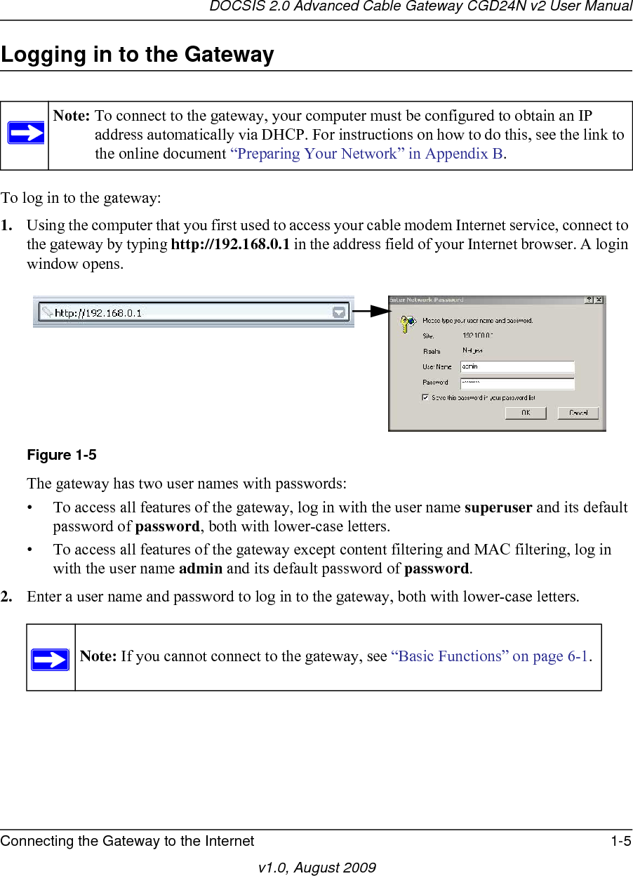 DOCSIS 2.0 Advanced Cable Gateway CGD24N v2 User ManualConnecting the Gateway to the Internet 1-5v1.0, August 2009Logging in to the GatewayTo log in to the gateway:1. Using the computer that you first used to access your cable modem Internet service, connect to the gateway by typing http://192.168.0.1 in the address field of your Internet browser. A login window opens.The gateway has two user names with passwords:• To access all features of the gateway, log in with the user name superuser and its default password of password, both with lower-case letters.• To access all features of the gateway except content filtering and MAC filtering, log in with the user name admin and its default password of password.2. Enter a user name and password to log in to the gateway, both with lower-case letters.Note: To connect to the gateway, your computer must be configured to obtain an IP address automatically via DHCP. For instructions on how to do this, see the link to the online document “Preparing Your Network” in Appendix B.Figure 1-5Note: If you cannot connect to the gateway, see “Basic Functions” on page 6-1.