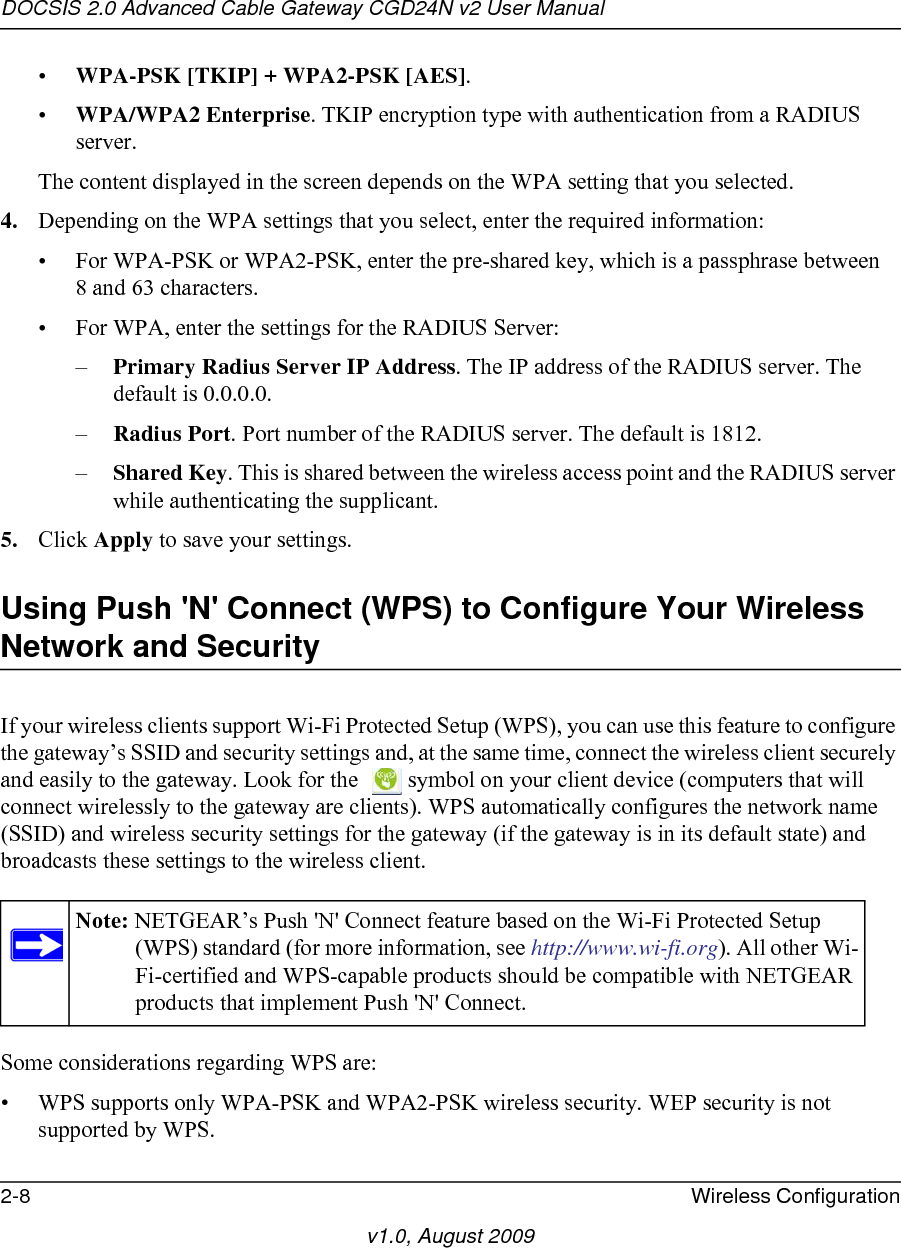 DOCSIS 2.0 Advanced Cable Gateway CGD24N v2 User Manual2-8 Wireless Configurationv1.0, August 2009•WPA-PSK [TKIP] + WPA2-PSK [AES]. •WPA/WPA2 Enterprise. TKIP encryption type with authentication from a RADIUS server.The content displayed in the screen depends on the WPA setting that you selected.  4. Depending on the WPA settings that you select, enter the required information:• For WPA-PSK or WPA2-PSK, enter the pre-shared key, which is a passphrase between 8 and 63 characters.• For WPA, enter the settings for the RADIUS Server:–Primary Radius Server IP Address. The IP address of the RADIUS server. The default is 0.0.0.0.–Radius Port. Port number of the RADIUS server. The default is 1812.–Shared Key. This is shared between the wireless access point and the RADIUS server while authenticating the supplicant.5. Click Apply to save your settings.Using Push &apos;N&apos; Connect (WPS) to Configure Your Wireless Network and SecurityIf your wireless clients support Wi-Fi Protected Setup (WPS), you can use this feature to configure the gateway’s SSID and security settings and, at the same time, connect the wireless client securely and easily to the gateway. Look for the  symbol on your client device (computers that will connect wirelessly to the gateway are clients). WPS automatically configures the network name (SSID) and wireless security settings for the gateway (if the gateway is in its default state) and broadcasts these settings to the wireless client.Some considerations regarding WPS are:• WPS supports only WPA-PSK and WPA2-PSK wireless security. WEP security is not supported by WPS.Note: NETGEAR’s Push &apos;N&apos; Connect feature based on the Wi-Fi Protected Setup (WPS) standard (for more information, see http://www.wi-fi.org). All other Wi-Fi-certified and WPS-capable products should be compatible with NETGEAR products that implement Push &apos;N&apos; Connect.