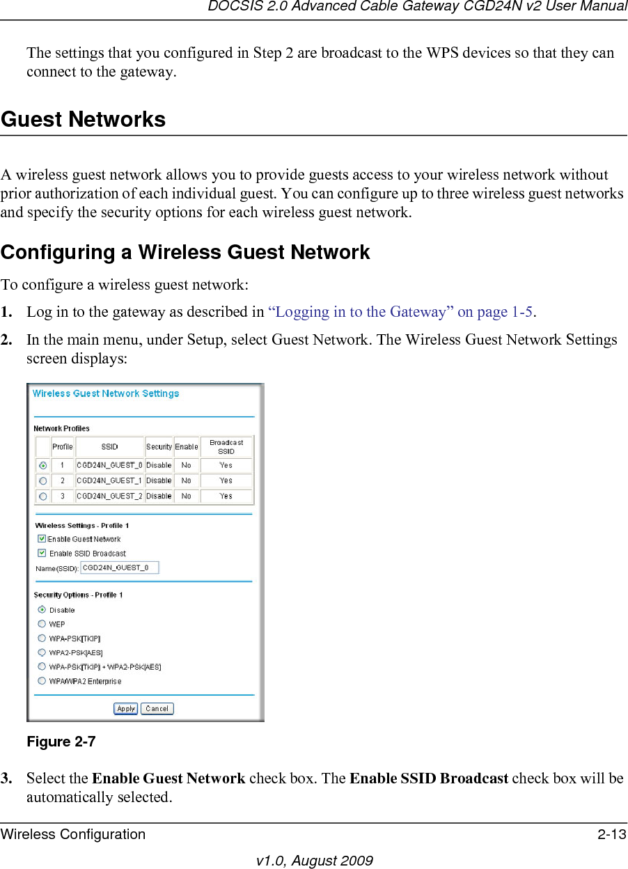 DOCSIS 2.0 Advanced Cable Gateway CGD24N v2 User ManualWireless Configuration 2-13v1.0, August 2009The settings that you configured in Step 2 are broadcast to the WPS devices so that they can connect to the gateway.Guest NetworksA wireless guest network allows you to provide guests access to your wireless network without prior authorization of each individual guest. You can configure up to three wireless guest networks and specify the security options for each wireless guest network.Configuring a Wireless Guest NetworkTo configure a wireless guest network:1. Log in to the gateway as described in “Logging in to the Gateway” on page 1-5.2. In the main menu, under Setup, select Guest Network. The Wireless Guest Network Settings screen displays:3. Select the Enable Guest Network check box. The Enable SSID Broadcast check box will be automatically selected.Figure 2-7