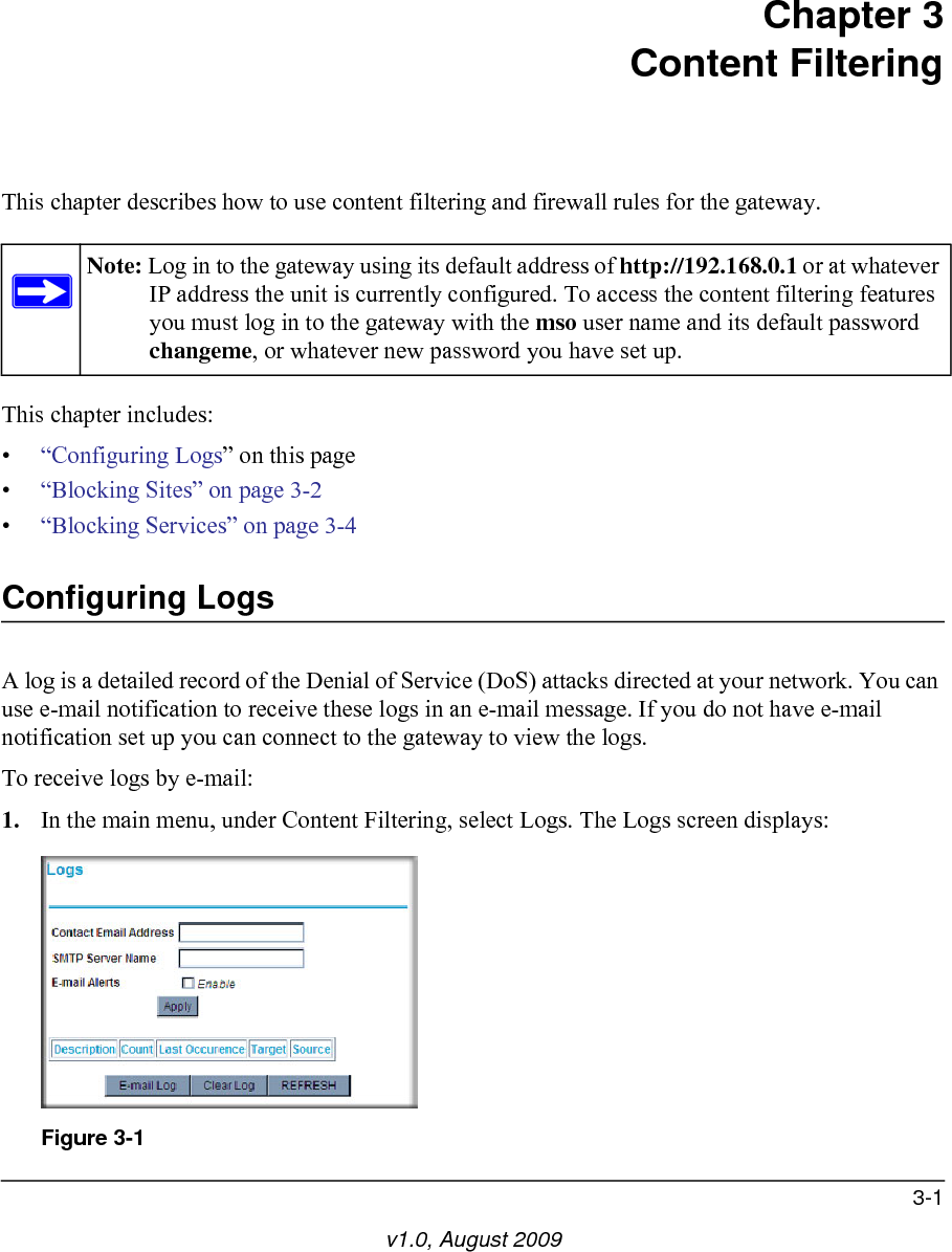 3-1v1.0, August 2009Chapter 3Content FilteringThis chapter describes how to use content filtering and firewall rules for the gateway. This chapter includes:•“Configuring Logs” on this page•“Blocking Sites” on page 3-2•“Blocking Services” on page 3-4Configuring LogsA log is a detailed record of the Denial of Service (DoS) attacks directed at your network. You can use e-mail notification to receive these logs in an e-mail message. If you do not have e-mail notification set up you can connect to the gateway to view the logs. To receive logs by e-mail:1. In the main menu, under Content Filtering, select Logs. The Logs screen displays:Note: Log in to the gateway using its default address of http://192.168.0.1 or at whatever IP address the unit is currently configured. To access the content filtering features you must log in to the gateway with the mso user name and its default password changeme, or whatever new password you have set up. Figure 3-1