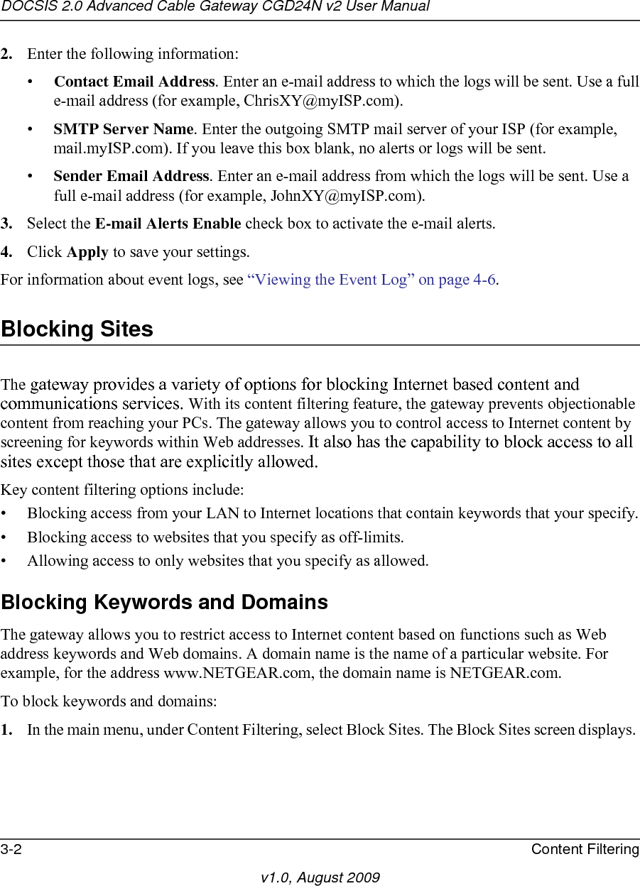 DOCSIS 2.0 Advanced Cable Gateway CGD24N v2 User Manual3-2 Content Filteringv1.0, August 20092. Enter the following information:•Contact Email Address. Enter an e-mail address to which the logs will be sent. Use a fulle-mail address (for example, ChrisXY@myISP.com). •SMTP Server Name. Enter the outgoing SMTP mail server of your ISP (for example, mail.myISP.com). If you leave this box blank, no alerts or logs will be sent.•Sender Email Address. Enter an e-mail address from which the logs will be sent. Use a full e-mail address (for example, JohnXY@myISP.com). 3. Select the E-mail Alerts Enable check box to activate the e-mail alerts.4. Click Apply to save your settings.For information about event logs, see “Viewing the Event Log” on page 4-6.Blocking SitesThe gateway provides a variety of options for blocking Internet based content and communications services. With its content filtering feature, the gateway prevents objectionable content from reaching your PCs. The gateway allows you to control access to Internet content by screening for keywords within Web addresses. It also has the capability to block access to all sites except those that are explicitly allowed. Key content filtering options include:• Blocking access from your LAN to Internet locations that contain keywords that your specify.• Blocking access to websites that you specify as off-limits.• Allowing access to only websites that you specify as allowed.Blocking Keywords and DomainsThe gateway allows you to restrict access to Internet content based on functions such as Web address keywords and Web domains. A domain name is the name of a particular website. For example, for the address www.NETGEAR.com, the domain name is NETGEAR.com.To block keywords and domains:1. In the main menu, under Content Filtering, select Block Sites. The Block Sites screen displays. 