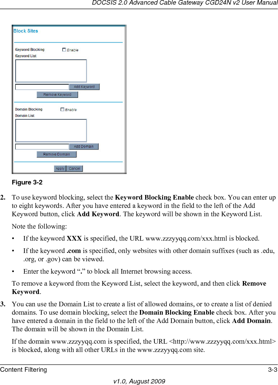 DOCSIS 2.0 Advanced Cable Gateway CGD24N v2 User ManualContent Filtering 3-3v1.0, August 20092. To use keyword blocking, select the Keyword Blocking Enable check box. You can enter up to eight keywords. After you have entered a keyword in the field to the left of the Add Keyword button, click Add Keyword. The keyword will be shown in the Keyword List.Note the following:• If the keyword XXX is specified, the URL www.zzzyyqq.com/xxx.html is blocked.• If the keyword .com is specified, only websites with other domain suffixes (such as .edu, .org, or .gov) can be viewed.• Enter the keyword “.” to block all Internet browsing access.To remove a keyword from the Keyword List, select the keyword, and then click Remove Keyword.3. You can use the Domain List to create a list of allowed domains, or to create a list of denied domains. To use domain blocking, select the Domain Blocking Enable check box. After you have entered a domain in the field to the left of the Add Domain button, click Add Domain. The domain will be shown in the Domain List.If the domain www.zzzyyqq.com is specified, the URL &lt;http://www.zzzyyqq.com/xxx.html&gt; is blocked, along with all other URLs in the www.zzzyyqq.com site.Figure 3-2