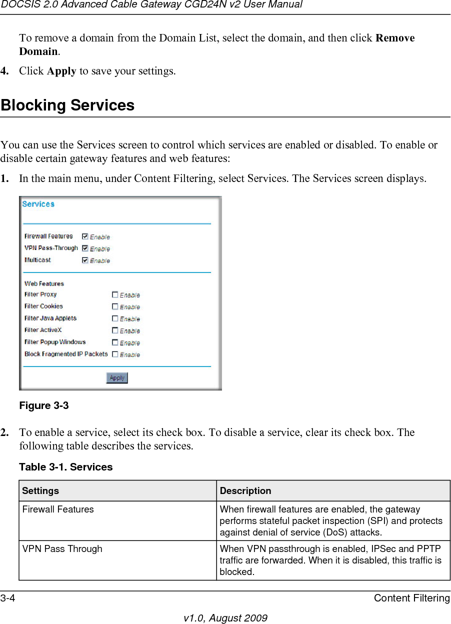 DOCSIS 2.0 Advanced Cable Gateway CGD24N v2 User Manual3-4 Content Filteringv1.0, August 2009To remove a domain from the Domain List, select the domain, and then click Remove Domain.4. Click Apply to save your settings.Blocking ServicesYou can use the Services screen to control which services are enabled or disabled. To enable or disable certain gateway features and web features:1. In the main menu, under Content Filtering, select Services. The Services screen displays.2. To enable a service, select its check box. To disable a service, clear its check box. The following table describes the services.Figure 3-3Table 3-1. Services Settings DescriptionFirewall Features When firewall features are enabled, the gateway performs stateful packet inspection (SPI) and protects against denial of service (DoS) attacks. VPN Pass Through When VPN passthrough is enabled, IPSec and PPTP traffic are forwarded. When it is disabled, this traffic is blocked. 