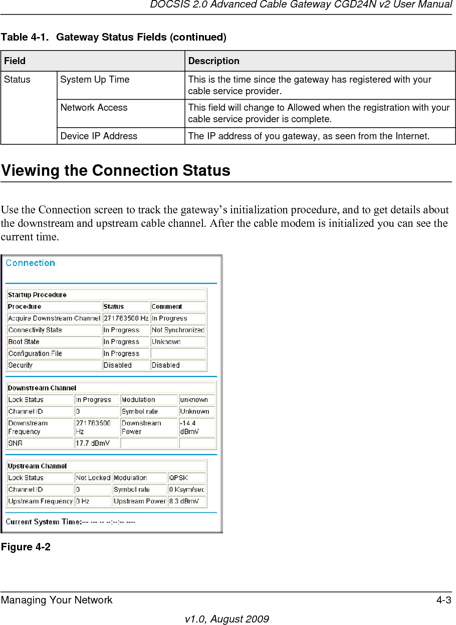 DOCSIS 2.0 Advanced Cable Gateway CGD24N v2 User ManualManaging Your Network 4-3v1.0, August 2009Viewing the Connection StatusUse the Connection screen to track the gateway’s initialization procedure, and to get details about the downstream and upstream cable channel. After the cable modem is initialized you can see the current time.Status System Up Time This is the time since the gateway has registered with your cable service provider.Network Access This field will change to Allowed when the registration with your cable service provider is complete.Device IP Address The IP address of you gateway, as seen from the Internet.Figure 4-2Table 4-1.  Gateway Status Fields (continued)Field  Description