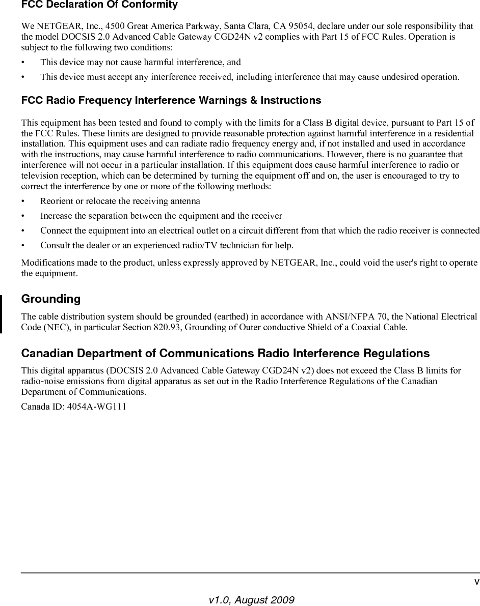 v1.0, August 2009vFCC Declaration Of ConformityWe NETGEAR, Inc., 4500 Great America Parkway, Santa Clara, CA 95054, declare under our sole responsibility that the model DOCSIS 2.0 Advanced Cable Gateway CGD24N v2 complies with Part 15 of FCC Rules. Operation is subject to the following two conditions:• This device may not cause harmful interference, and• This device must accept any interference received, including interference that may cause undesired operation.FCC Radio Frequency Interference Warnings &amp; InstructionsThis equipment has been tested and found to comply with the limits for a Class B digital device, pursuant to Part 15 of the FCC Rules. These limits are designed to provide reasonable protection against harmful interference in a residential installation. This equipment uses and can radiate radio frequency energy and, if not installed and used in accordance with the instructions, may cause harmful interference to radio communications. However, there is no guarantee that interference will not occur in a particular installation. If this equipment does cause harmful interference to radio or television reception, which can be determined by turning the equipment off and on, the user is encouraged to try to correct the interference by one or more of the following methods:• Reorient or relocate the receiving antenna• Increase the separation between the equipment and the receiver• Connect the equipment into an electrical outlet on a circuit different from that which the radio receiver is connected• Consult the dealer or an experienced radio/TV technician for help.Modifications made to the product, unless expressly approved by NETGEAR, Inc., could void the user&apos;s right to operate the equipment.GroundingThe cable distribution system should be grounded (earthed) in accordance with ANSI/NFPA 70, the National Electrical Code (NEC), in particular Section 820.93, Grounding of Outer conductive Shield of a Coaxial Cable.Canadian Department of Communications Radio Interference RegulationsThis digital apparatus (DOCSIS 2.0 Advanced Cable Gateway CGD24N v2) does not exceed the Class B limits for radio-noise emissions from digital apparatus as set out in the Radio Interference Regulations of the Canadian Department of Communications.Canada ID: 4054A-WG111