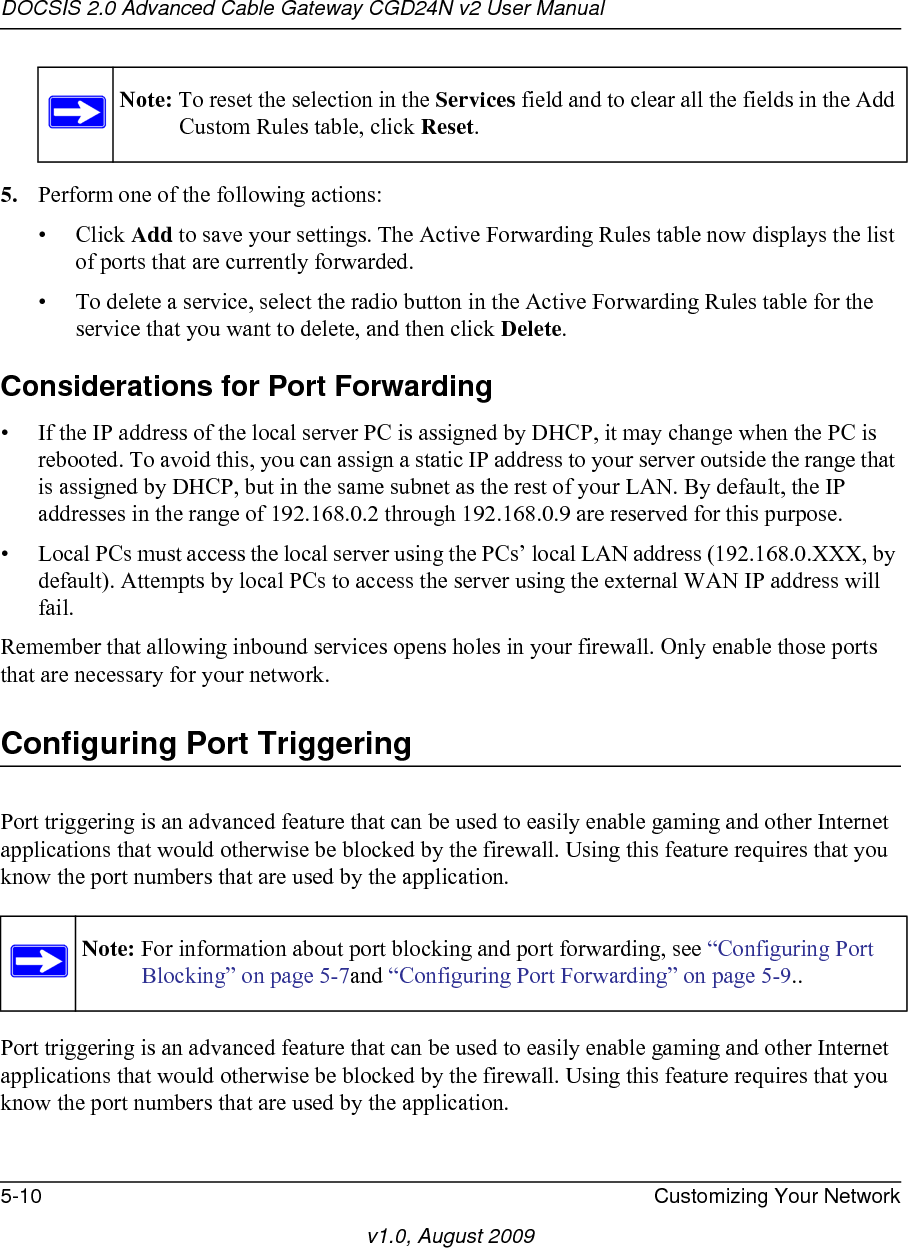 DOCSIS 2.0 Advanced Cable Gateway CGD24N v2 User Manual5-10 Customizing Your Networkv1.0, August 20095. Perform one of the following actions:• Click Add to save your settings. The Active Forwarding Rules table now displays the list of ports that are currently forwarded.• To delete a service, select the radio button in the Active Forwarding Rules table for the service that you want to delete, and then click Delete.Considerations for Port Forwarding• If the IP address of the local server PC is assigned by DHCP, it may change when the PC is rebooted. To avoid this, you can assign a static IP address to your server outside the range that is assigned by DHCP, but in the same subnet as the rest of your LAN. By default, the IP addresses in the range of 192.168.0.2 through 192.168.0.9 are reserved for this purpose.• Local PCs must access the local server using the PCs’ local LAN address (192.168.0.XXX, by default). Attempts by local PCs to access the server using the external WAN IP address will fail.Remember that allowing inbound services opens holes in your firewall. Only enable those ports that are necessary for your network.Configuring Port TriggeringPort triggering is an advanced feature that can be used to easily enable gaming and other Internet applications that would otherwise be blocked by the firewall. Using this feature requires that you know the port numbers that are used by the application.Port triggering is an advanced feature that can be used to easily enable gaming and other Internet applications that would otherwise be blocked by the firewall. Using this feature requires that you know the port numbers that are used by the application.Note: To reset the selection in the Services field and to clear all the fields in the Add Custom Rules table, click Reset.Note: For information about port blocking and port forwarding, see “Configuring Port Blocking” on page 5-7and “Configuring Port Forwarding” on page 5-9..