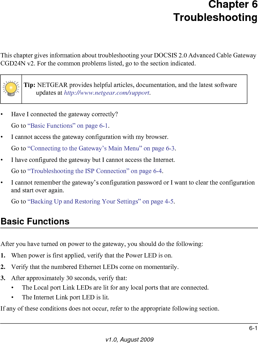6-1v1.0, August 2009Chapter 6TroubleshootingThis chapter gives information about troubleshooting your DOCSIS 2.0 Advanced Cable Gateway CGD24N v2. For the common problems listed, go to the section indicated.• Have I connected the gateway correctly?Go to “Basic Functions” on page 6-1.• I cannot access the gateway configuration with my browser.Go to “Connecting to the Gateway’s Main Menu” on page 6-3.• I have configured the gateway but I cannot access the Internet.Go to “Troubleshooting the ISP Connection” on page 6-4.• I cannot remember the gateway’s configuration password or I want to clear the configuration and start over again.Go to “Backing Up and Restoring Your Settings” on page 4-5.Basic FunctionsAfter you have turned on power to the gateway, you should do the following:1. When power is first applied, verify that the Power LED is on.2. Verify that the numbered Ethernet LEDs come on momentarily.3. After approximately 30 seconds, verify that:• The Local port Link LEDs are lit for any local ports that are connected.• The Internet Link port LED is lit.If any of these conditions does not occur, refer to the appropriate following section.Tip: NETGEAR provides helpful articles, documentation, and the latest software updates at http://www.netgear.com/support.