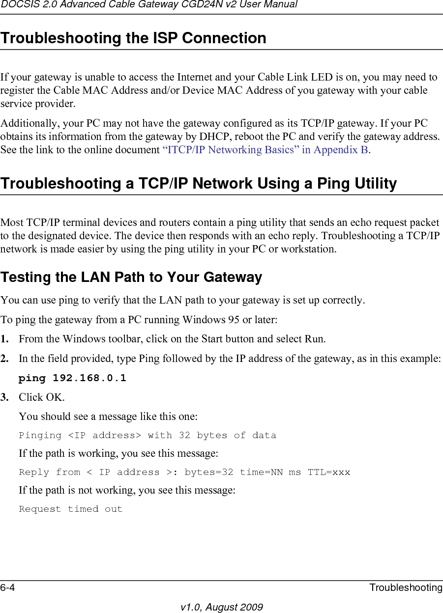 DOCSIS 2.0 Advanced Cable Gateway CGD24N v2 User Manual6-4 Troubleshootingv1.0, August 2009Troubleshooting the ISP ConnectionIf your gateway is unable to access the Internet and your Cable Link LED is on, you may need to register the Cable MAC Address and/or Device MAC Address of you gateway with your cable service provider. Additionally, your PC may not have the gateway configured as its TCP/IP gateway. If your PC obtains its information from the gateway by DHCP, reboot the PC and verify the gateway address. See the link to the online document “ITCP/IP Networking Basics” in Appendix B.Troubleshooting a TCP/IP Network Using a Ping UtilityMost TCP/IP terminal devices and routers contain a ping utility that sends an echo request packet to the designated device. The device then responds with an echo reply. Troubleshooting a TCP/IP network is made easier by using the ping utility in your PC or workstation.Testing the LAN Path to Your GatewayYou can use ping to verify that the LAN path to your gateway is set up correctly.To ping the gateway from a PC running Windows 95 or later:1. From the Windows toolbar, click on the Start button and select Run.2. In the field provided, type Ping followed by the IP address of the gateway, as in this example:ping 192.168.0.13. Click OK.You should see a message like this one:Pinging &lt;IP address&gt; with 32 bytes of dataIf the path is working, you see this message:Reply from &lt; IP address &gt;: bytes=32 time=NN ms TTL=xxxIf the path is not working, you see this message:Request timed out