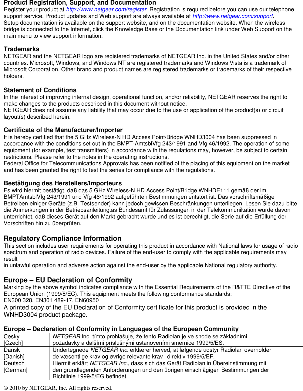 © 2010 by NETGEAR, Inc. All rights reserved.   Product Registration, Support, and Documentation Register your product at http://www.netgear.com/register. Registration is required before you can use our telephone support service. Product updates and Web support are always available at http://www.netgear.com/support. Setup documentation is available on the support website, and on the documentation website. When the wireless bridge is connected to the Internet, click the Knowledge Base or the Documentation link under Web Support on the main menu to view support information.  Trademarks NETGEAR and the NETGEAR logo are registered trademarks of NETGEAR Inc. in the United States and/or other countries. Microsoft, Windows, and Windows NT are registered trademarks and Windows Vista is a trademark of Microsoft Corporation. Other brand and product names are registered trademarks or trademarks of their respective holders.  Statement of Conditions In the interest of improving internal design, operational function, and/or reliability, NETGEAR reserves the right to make changes to the products described in this document without notice.  NETGEAR does not assume any liability that may occur due to the use or application of the product(s) or circuit layout(s) described herein.  Certificate of the Manufacturer/Importer It is hereby certified that the 5 GHz Wireless-N HD Access Point/Bridge WNHD3004 has been suppressed in accordance with the conditions set out in the BMPT-AmtsblVfg 243/1991 and Vfg 46/1992. The operation of some equipment (for example, test transmitters) in accordance with the regulations may, however, be subject to certain restrictions. Please refer to the notes in the operating instructions. Federal Office for Telecommunications Approvals has been notified of the placing of this equipment on the market and has been granted the right to test the series for compliance with the regulations.  Bestätigung des Herstellers/Importeurs Es wird hiermit bestätigt, daß das 5 GHz Wireless-N HD Access Point/Bridge WNHDE111 gemäß der im BMPTAmtsblVfg 243/1991 und Vfg 46/1992 aufgeführten Bestimmungen entstört ist. Das vorschriftsmäßige Betreiben einiger Geräte (z.B. Testsender) kann jedoch gewissen Beschränkungen unterliegen. Lesen Sie dazu bitte die Anmerkungen in der Betriebsanleitung.as Bundesamt für Zulassungen in der Telekommunikation wurde davon unterrichtet, daß dieses Gerät auf den Markt gebracht wurde und es ist berechtigt, die Serie auf die Erfüllung der Vorschriften hin zu überprüfen.  Regulatory Compliance Information This section includes user requirements for operating this product in accordance with National laws for usage of radio spectrum and operation of radio devices. Failure of the end-user to comply with the applicable requirements may result in unlawful operation and adverse action against the end-user by the applicable National regulatory authority.  Europe – EU Declaration of Conformity Marking by the above symbol indicates compliance with the Essential Requirements of the R&amp;TTE Directive of the European Union (1999/5/EC). This equipment meets the following conformance standards: EN300 328, EN301 489-17, EN60950 A printed copy of the EU Declaration of Conformity certificate for this product is provided in the WNHD3004 product package.  Europe – Declaration of Conformity in Languages of the European Community Cesky  [Czech] NETGEAR Inc. tímto prohlašuje, že tento Radiolan je ve shode se základními požadavky a dalšími príslušnými ustanoveními smernice 1999/5/ES. Dansk [Danish] Undertegnede NETGEAR Inc. erklærer herved, at følgende udstyr Radiolan overholder de væsentlige krav og øvrige relevante krav i direktiv 1999/5/EF. Deutsch [German] Hiermit erklärt NETGEAR Inc., dass sich das Gerät Radiolan in Übereinstimmung mit den grundlegenden Anforderungen und den übrigen einschlägigen Bestimmungen der Richtlinie 1999/5/EG befindet. 