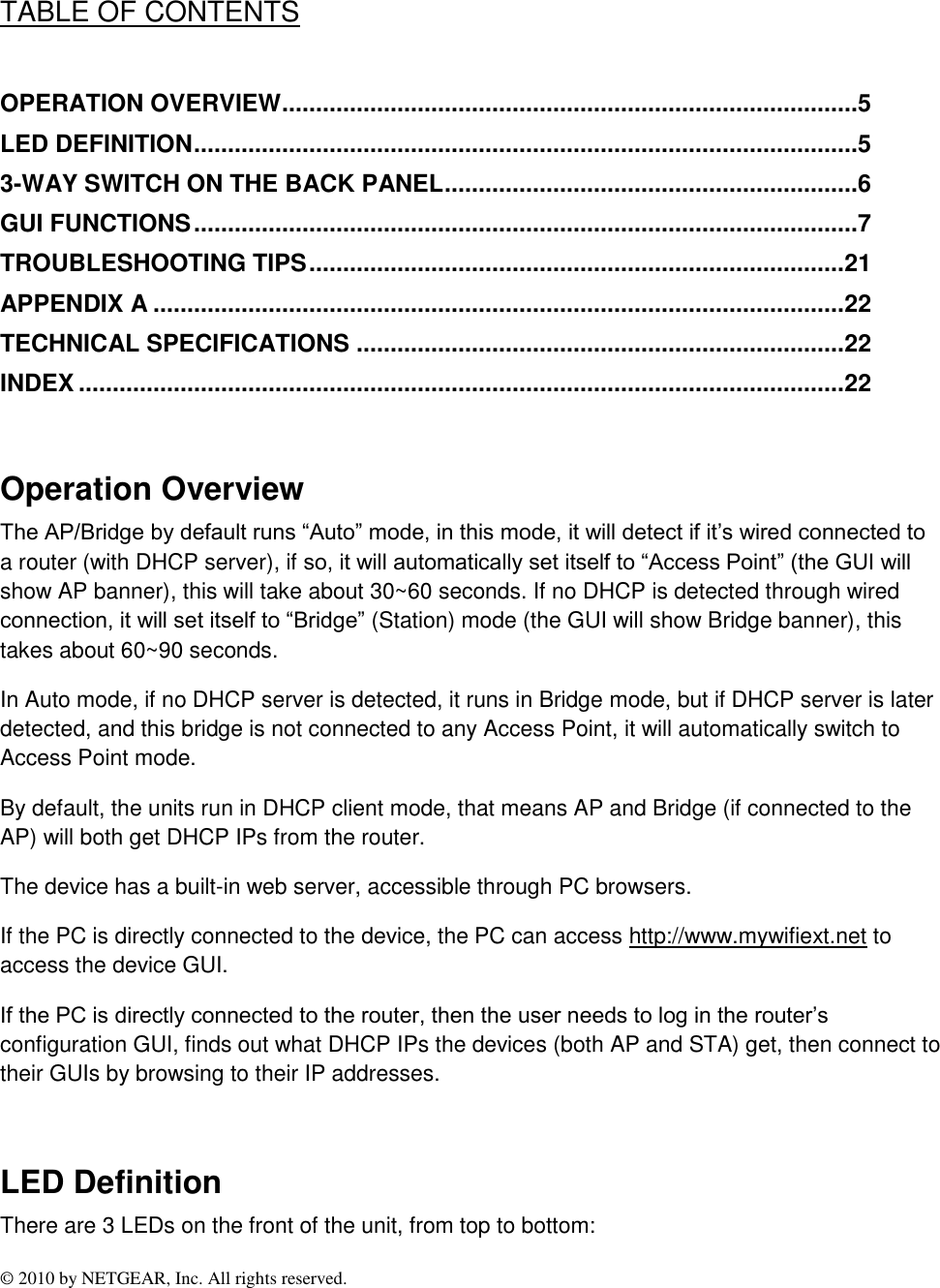 © 2010 by NETGEAR, Inc. All rights reserved.  TABLE OF CONTENTS  OPERATION OVERVIEW .....................................................................................5 LED DEFINITION ..................................................................................................5 3-WAY SWITCH ON THE BACK PANEL .............................................................6 GUI FUNCTIONS ..................................................................................................7 TROUBLESHOOTING TIPS ............................................................................... 21 APPENDIX A ...................................................................................................... 22 TECHNICAL SPECIFICATIONS ........................................................................ 22 INDEX ................................................................................................................. 22  Operation Overview The AP/Bridge by default runs “Auto” mode, in this mode, it will detect if it’s wired connected to a router (with DHCP server), if so, it will automatically set itself to “Access Point” (the GUI will show AP banner), this will take about 30~60 seconds. If no DHCP is detected through wired connection, it will set itself to “Bridge” (Station) mode (the GUI will show Bridge banner), this takes about 60~90 seconds.  In Auto mode, if no DHCP server is detected, it runs in Bridge mode, but if DHCP server is later detected, and this bridge is not connected to any Access Point, it will automatically switch to Access Point mode. By default, the units run in DHCP client mode, that means AP and Bridge (if connected to the AP) will both get DHCP IPs from the router. The device has a built-in web server, accessible through PC browsers.  If the PC is directly connected to the device, the PC can access http://www.mywifiext.net to access the device GUI.   If the PC is directly connected to the router, then the user needs to log in the router’s configuration GUI, finds out what DHCP IPs the devices (both AP and STA) get, then connect to their GUIs by browsing to their IP addresses.  LED Definition There are 3 LEDs on the front of the unit, from top to bottom:  