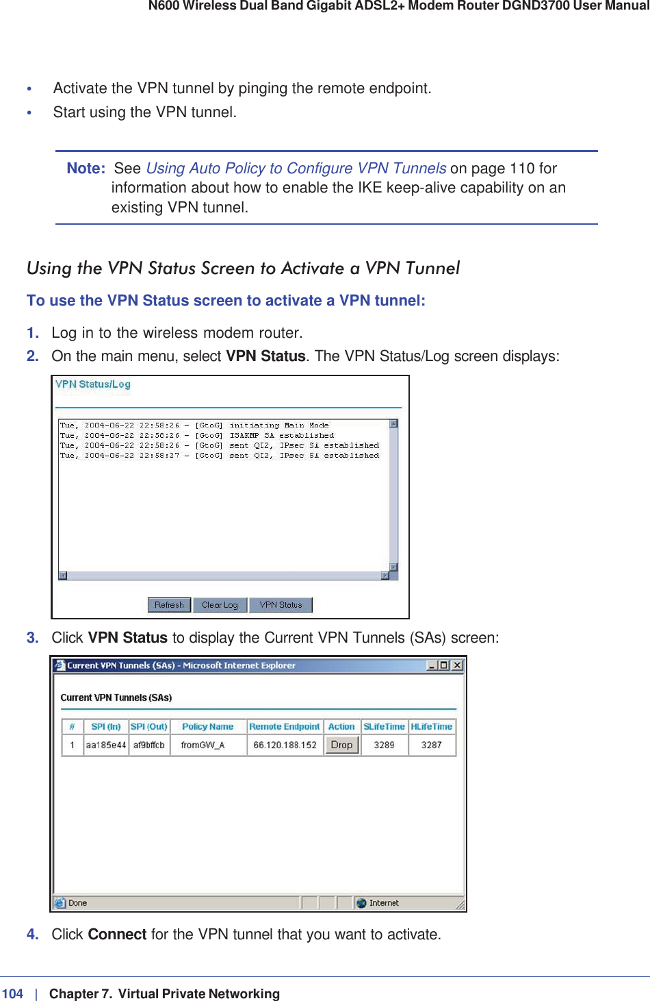 104 |   Chapter 7.  Virtual Private Networking N600 Wireless Dual Band Gigabit ADSL2+ Modem Router DGND3700 User Manual •Activate the VPN tunnel by pinging the remote endpoint.•Start using the VPN tunnel.Note: See Using Auto Policy to Configure VPN Tunnels on page 110 for information about how to enable the IKE keep-alive capability on an existing VPN tunnel.Using the VPN Status Screen to Activate a VPN TunnelTo use the VPN Status screen to activate a VPN tunnel:1. Log in to the wireless modem router.2. On the main menu, select VPN Status. The VPN Status/Log screen displays:3. Click VPN Status to display the Current VPN Tunnels (SAs) screen:4. Click Connect for the VPN tunnel that you want to activate.