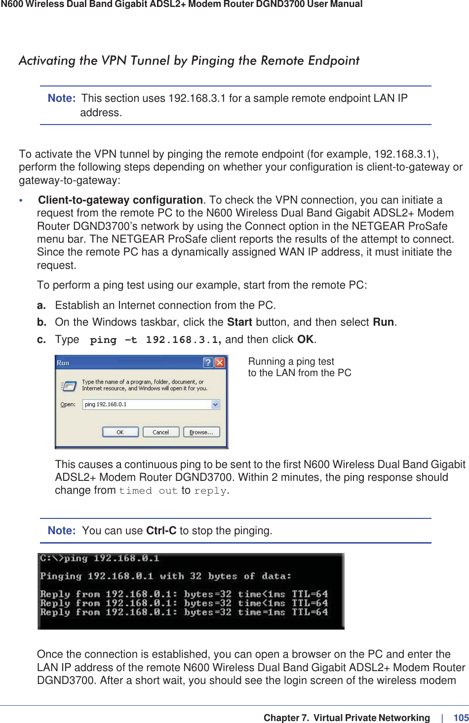   Chapter 7.  Virtual Private Networking     |   105N600 Wireless Dual Band Gigabit ADSL2+ Modem Router DGND3700 User Manual Activating the VPN Tunnel by Pinging the Remote EndpointNote: This section uses 192.168.3.1 for a sample remote endpoint LAN IP address.To activate the VPN tunnel by pinging the remote endpoint (for example, 192.168.3.1), perform the following steps depending on whether your configuration is client-to-gateway or gateway-to-gateway:•Client-to-gateway configuration. To check the VPN connection, you can initiate a request from the remote PC to the N600 Wireless Dual Band Gigabit ADSL2+ Modem Router DGND3700’s network by using the Connect option in the NETGEAR ProSafe menu bar. The NETGEAR ProSafe client reports the results of the attempt to connect. Since the remote PC has a dynamically assigned WAN IP address, it must initiate the request.To perform a ping test using our example, start from the remote PC:a. Establish an Internet connection from the PC.b. On the Windows taskbar, click the Start button, and then select Run.c. Type  ping -t 192.168.3.1, and then click OK.Running a ping testto the LAN from the PCThis causes a continuous ping to be sent to the first N600 Wireless Dual Band Gigabit ADSL2+ Modem Router DGND3700. Within 2 minutes, the ping response should change from timed out to reply.Note: You can use Ctrl-C to stop the pinging.Once the connection is established, you can open a browser on the PC and enter the LAN IP address of the remote N600 Wireless Dual Band Gigabit ADSL2+ Modem Router DGND3700. After a short wait, you should see the login screen of the wireless modem 