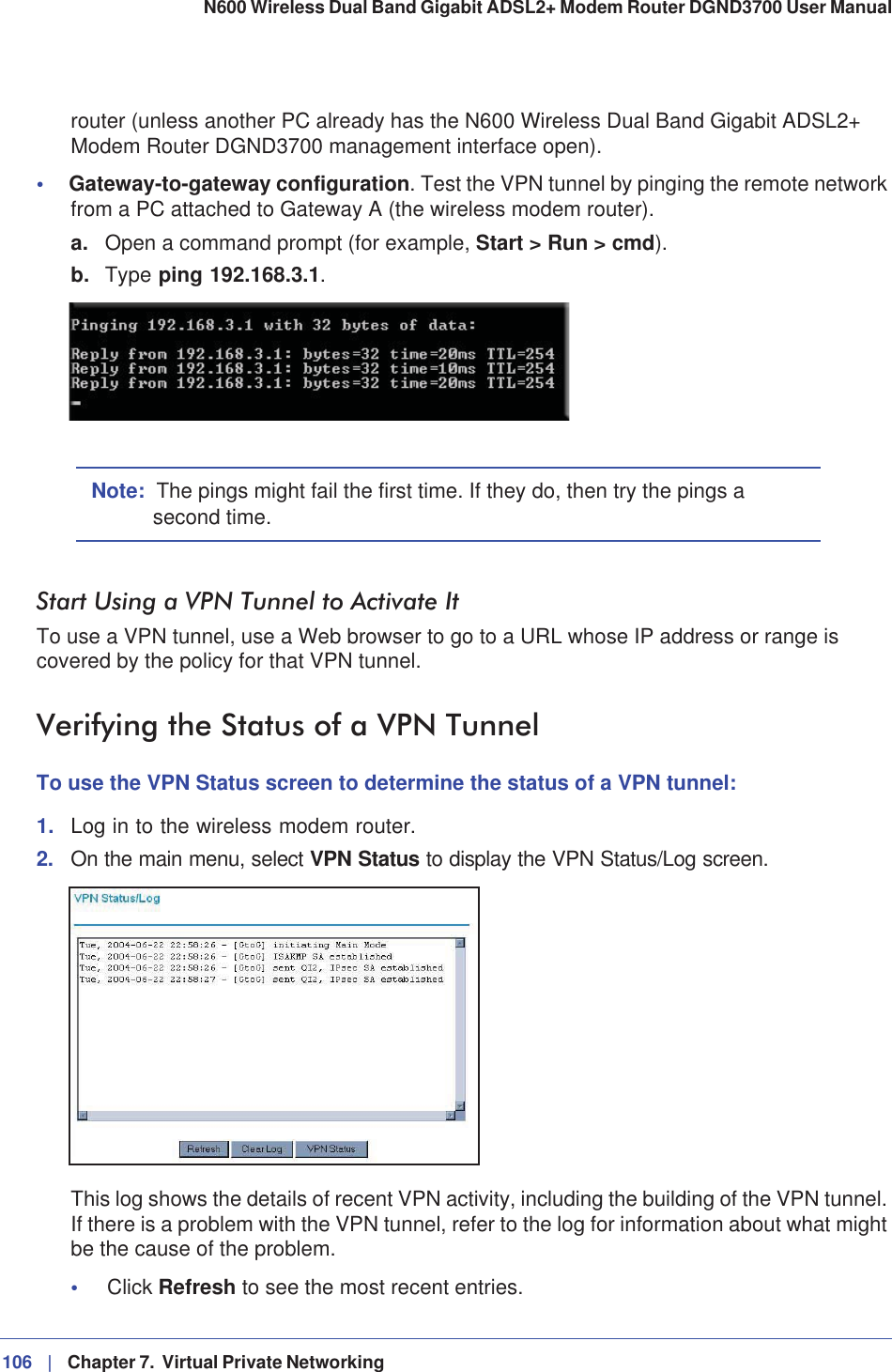 106 |   Chapter 7.  Virtual Private Networking N600 Wireless Dual Band Gigabit ADSL2+ Modem Router DGND3700 User Manual router (unless another PC already has the N600 Wireless Dual Band Gigabit ADSL2+ Modem Router DGND3700 management interface open).•Gateway-to-gateway configuration. Test the VPN tunnel by pinging the remote network from a PC attached to Gateway A (the wireless modem router).a. Open a command prompt (for example, Start &gt; Run &gt; cmd).b. Type ping 192.168.3.1.Note: The pings might fail the first time. If they do, then try the pings a second time.Start Using a VPN Tunnel to Activate ItTo use a VPN tunnel, use a Web browser to go to a URL whose IP address or range is covered by the policy for that VPN tunnel.Verifying the Status of a VPN TunnelTo use the VPN Status screen to determine the status of a VPN tunnel:1. Log in to the wireless modem router.2. On the main menu, select VPN Status to display the VPN Status/Log screen.This log shows the details of recent VPN activity, including the building of the VPN tunnel. If there is a problem with the VPN tunnel, refer to the log for information about what might be the cause of the problem. •Click Refresh to see the most recent entries. 