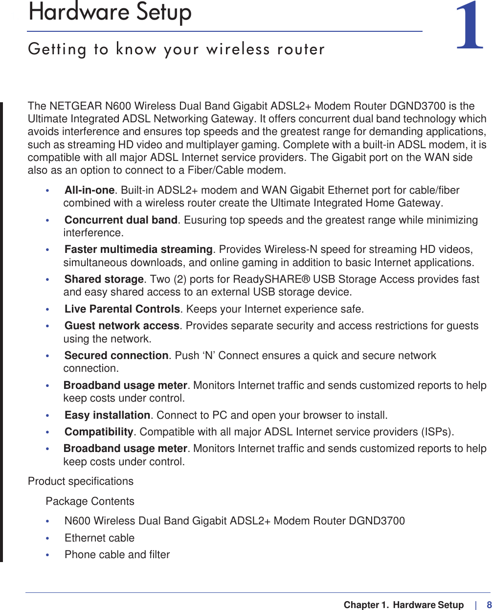   Chapter 1.  Hardware Setup    |   811. Hardware SetupGetting to know your wireless routerThe NETGEAR N600 Wireless Dual Band Gigabit ADSL2+ Modem Router DGND3700 is the Ultimate Integrated ADSL Networking Gateway. It offers concurrent dual band technology which avoids interference and ensures top speeds and the greatest range for demanding applications, such as streaming HD video and multiplayer gaming. Complete with a built-in ADSL modem, it is compatible with all major ADSL Internet service providers. The Gigabit port on the WAN side also as an option to connect to a Fiber/Cable modem.•All-in-one. Built-in ADSL2+ modem and WAN Gigabit Ethernet port for cable/fiber combined with a wireless router create the Ultimate Integrated Home Gateway.•Concurrent dual band. Eusuring top speeds and the greatest range while minimizing interference.•Faster multimedia streaming. Provides Wireless-N speed for streaming HD videos, simultaneous downloads, and online gaming in addition to basic Internet applications.•Shared storage. Two (2) ports for ReadySHARE® USB Storage Access provides fast and easy shared access to an external USB storage device.•Live Parental Controls. Keeps your Internet experience safe.•Guest network access. Provides separate security and access restrictions for guests using the network.•Secured connection. Push ‘N’ Connect ensures a quick and secure network connection.•Broadband usage meter. Monitors Internet traffic and sends customized reports to help keep costs under control.•Easy installation. Connect to PC and open your browser to install.•Compatibility. Compatible with all major ADSL Internet service providers (ISPs).•Broadband usage meter. Monitors Internet traffic and sends customized reports to help keep costs under control.Product specificationsPackage Contents•N600 Wireless Dual Band Gigabit ADSL2+ Modem Router DGND3700 •Ethernet cable •Phone cable and filter 