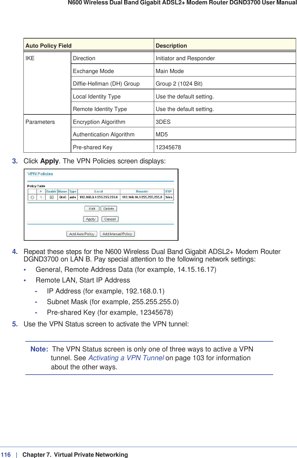 116 |   Chapter 7.  Virtual Private Networking N600 Wireless Dual Band Gigabit ADSL2+ Modem Router DGND3700 User Manual 3. Click Apply. The VPN Policies screen displays:4. Repeat these steps for the N600 Wireless Dual Band Gigabit ADSL2+ Modem Router DGND3700 on LAN B. Pay special attention to the following network settings:•General, Remote Address Data (for example, 14.15.16.17)•Remote LAN, Start IP Address-IP Address (for example, 192.168.0.1)-Subnet Mask (for example, 255.255.255.0)-Pre-shared Key (for example, 12345678)5. Use the VPN Status screen to activate the VPN tunnel:Note: The VPN Status screen is only one of three ways to active a VPN tunnel. See Activating a VPN Tunnel on page 103 for information about the other ways.IKE Direction Initiator and ResponderExchange Mode Main ModeDiffie-Hellman (DH) Group Group 2 (1024 Bit)Local Identity Type Use the default setting.Remote Identity Type Use the default setting.Parameters Encryption Algorithm 3DESAuthentication Algorithm MD5Pre-shared Key 12345678Auto Policy Field Description