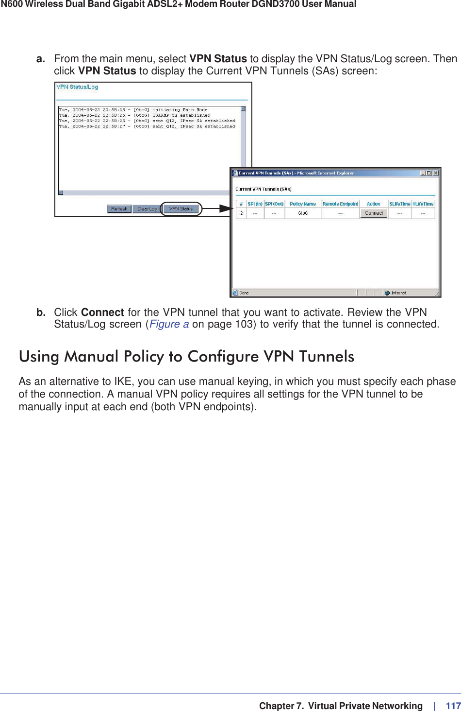   Chapter 7.  Virtual Private Networking     |   117N600 Wireless Dual Band Gigabit ADSL2+ Modem Router DGND3700 User Manual a. From the main menu, select VPN Status to display the VPN Status/Log screen. Then click VPN Status to display the Current VPN Tunnels (SAs) screen:b. Click Connect for the VPN tunnel that you want to activate. Review the VPN Status/Log screen (Figure a on page 103) to verify that the tunnel is connected.Using Manual Policy to Configure VPN TunnelsAs an alternative to IKE, you can use manual keying, in which you must specify each phase of the connection. A manual VPN policy requires all settings for the VPN tunnel to be manually input at each end (both VPN endpoints). 