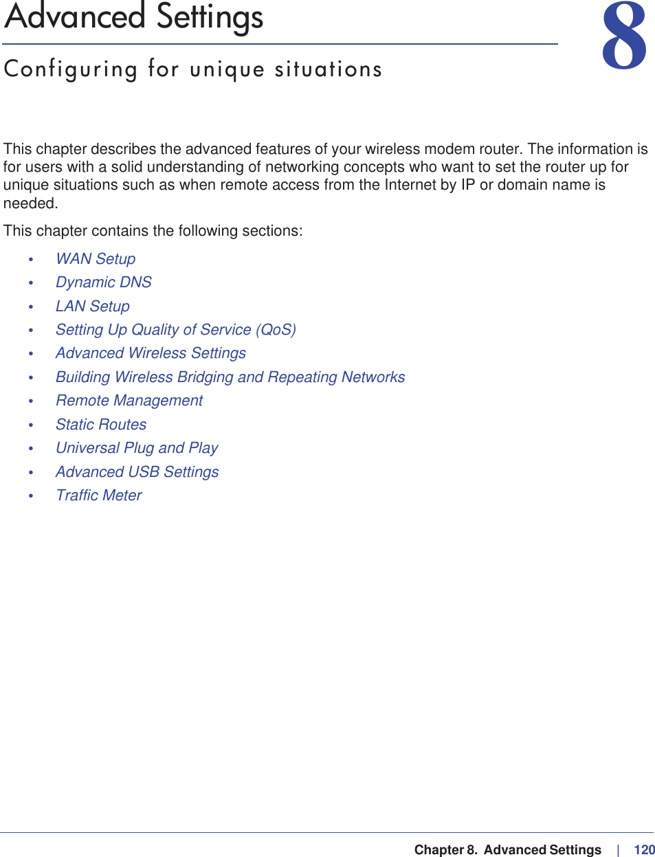   Chapter 8.  Advanced Settings     |   12088. Advanced SettingsConfiguring for unique situationsThis chapter describes the advanced features of your wireless modem router. The information is for users with a solid understanding of networking concepts who want to set the router up for unique situations such as when remote access from the Internet by IP or domain name is needed.This chapter contains the following sections:•WAN Setup •Dynamic DNS •LAN Setup •Setting Up Quality of Service (QoS) •Advanced Wireless Settings •Building Wireless Bridging and Repeating Networks •Remote Management •Static Routes •Universal Plug and Play •Advanced USB Settings •Traffic Meter 