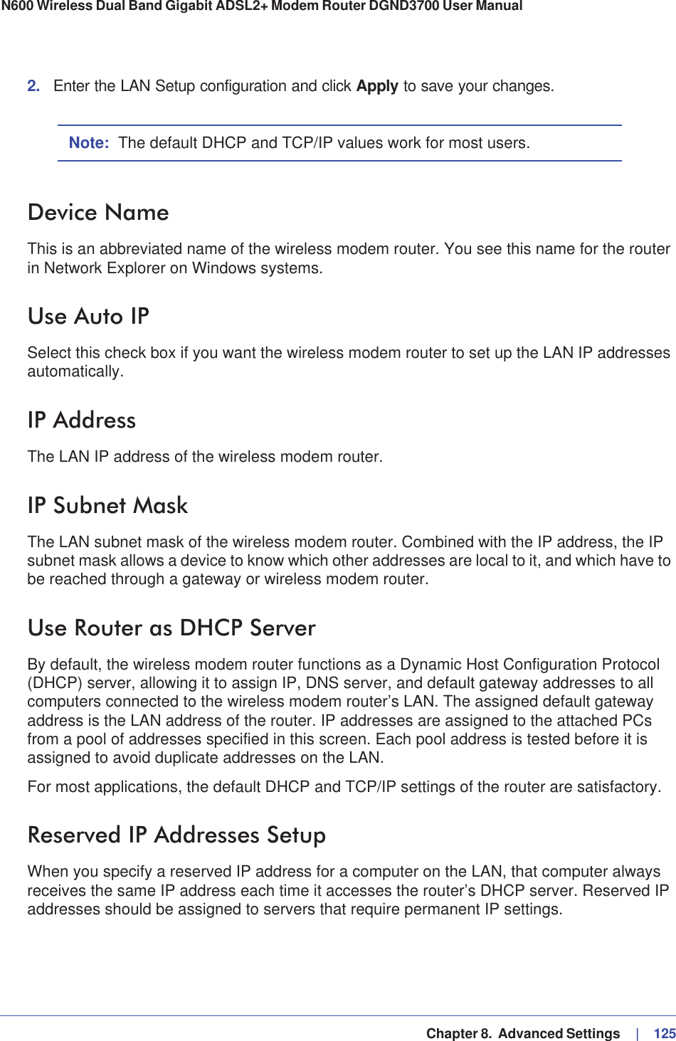   Chapter 8.  Advanced Settings     |   125N600 Wireless Dual Band Gigabit ADSL2+ Modem Router DGND3700 User Manual 2. Enter the LAN Setup configuration and click Apply to save your changes.Note: The default DHCP and TCP/IP values work for most users.Device NameThis is an abbreviated name of the wireless modem router. You see this name for the router in Network Explorer on Windows systems.Use Auto IPSelect this check box if you want the wireless modem router to set up the LAN IP addresses automatically.IP AddressThe LAN IP address of the wireless modem router.IP Subnet MaskThe LAN subnet mask of the wireless modem router. Combined with the IP address, the IP subnet mask allows a device to know which other addresses are local to it, and which have to be reached through a gateway or wireless modem router.Use Router as DHCP ServerBy default, the wireless modem router functions as a Dynamic Host Configuration Protocol (DHCP) server, allowing it to assign IP, DNS server, and default gateway addresses to all computers connected to the wireless modem router’s LAN. The assigned default gateway address is the LAN address of the router. IP addresses are assigned to the attached PCs from a pool of addresses specified in this screen. Each pool address is tested before it is assigned to avoid duplicate addresses on the LAN.For most applications, the default DHCP and TCP/IP settings of the router are satisfactory.Reserved IP Addresses SetupWhen you specify a reserved IP address for a computer on the LAN, that computer always receives the same IP address each time it accesses the router’s DHCP server. Reserved IP addresses should be assigned to servers that require permanent IP settings. 