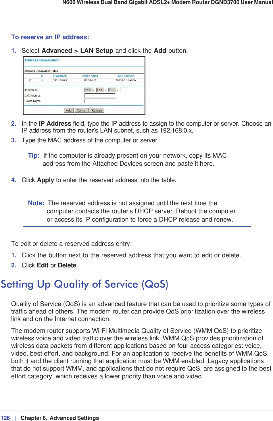 126 |   Chapter 8.  Advanced Settings N600 Wireless Dual Band Gigabit ADSL2+ Modem Router DGND3700 User Manual To reserve an IP address:1. Select Advanced &gt; LAN Setup and click the Add button.2. In the IP Address field, type the IP address to assign to the computer or server. Choose an IP address from the router’s LAN subnet, such as 192.168.0.x. 3. Type the MAC address of the computer or server. Tip: If the computer is already present on your network, copy its MAC address from the Attached Devices screen and paste it here.4. Click Apply to enter the reserved address into the table. Note: The reserved address is not assigned until the next time the computer contacts the router’s DHCP server. Reboot the computer or access its IP configuration to force a DHCP release and renew.To edit or delete a reserved address entry: 1. Click the button next to the reserved address that you want to edit or delete. 2. Click Edit or Delete.Setting Up Quality of Service (QoS)Quality of Service (QoS) is an advanced feature that can be used to prioritize some types of traffic ahead of others. The modem router can provide QoS prioritization over the wireless link and on the Internet connection.The modem router supports Wi-Fi Multimedia Quality of Service (WMM QoS) to prioritize wireless voice and video traffic over the wireless link. WMM QoS provides prioritization of wireless data packets from different applications based on four access categories: voice, video, best effort, and background. For an application to receive the benefits of WMM QoS, both it and the client running that application must be WMM enabled. Legacy applications that do not support WMM, and applications that do not require QoS, are assigned to the best effort category, which receives a lower priority than voice and video.