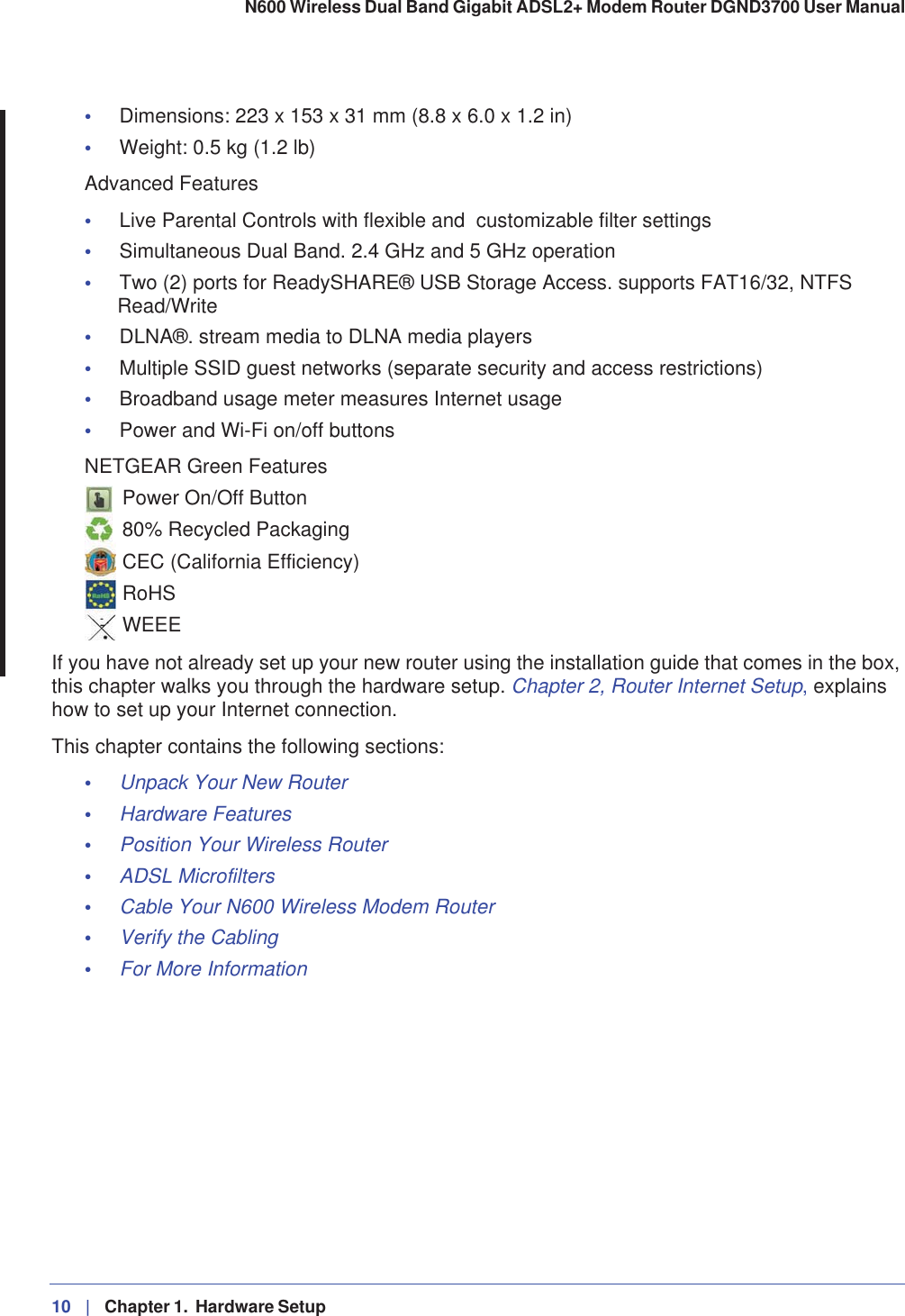 10 |   Chapter 1.  Hardware Setup N600 Wireless Dual Band Gigabit ADSL2+ Modem Router DGND3700 User Manual •Dimensions: 223 x 153 x 31 mm (8.8 x 6.0 x 1.2 in) •Weight: 0.5 kg (1.2 lb) Advanced Features •Live Parental Controls with flexible and  customizable filter settings •Simultaneous Dual Band. 2.4 GHz and 5 GHz operation •Two (2) ports for ReadySHARE® USB Storage Access. supports FAT16/32, NTFS Read/Write•DLNA®. stream media to DLNA media players •Multiple SSID guest networks (separate security and access restrictions) •Broadband usage meter measures Internet usage •Power and Wi-Fi on/off buttons NETGEAR Green Features Power On/Off Button80% Recycled PackagingCEC (California Efficiency)RoHSWEEEIf you have not already set up your new router using the installation guide that comes in the box, this chapter walks you through the hardware setup. Chapter 2, Router Internet Setup, explains how to set up your Internet connection.This chapter contains the following sections:•Unpack Your New Router •Hardware Features •Position Your Wireless Router •ADSL Microfilters •Cable Your N600 Wireless Modem Router •Verify the Cabling •For More Information 