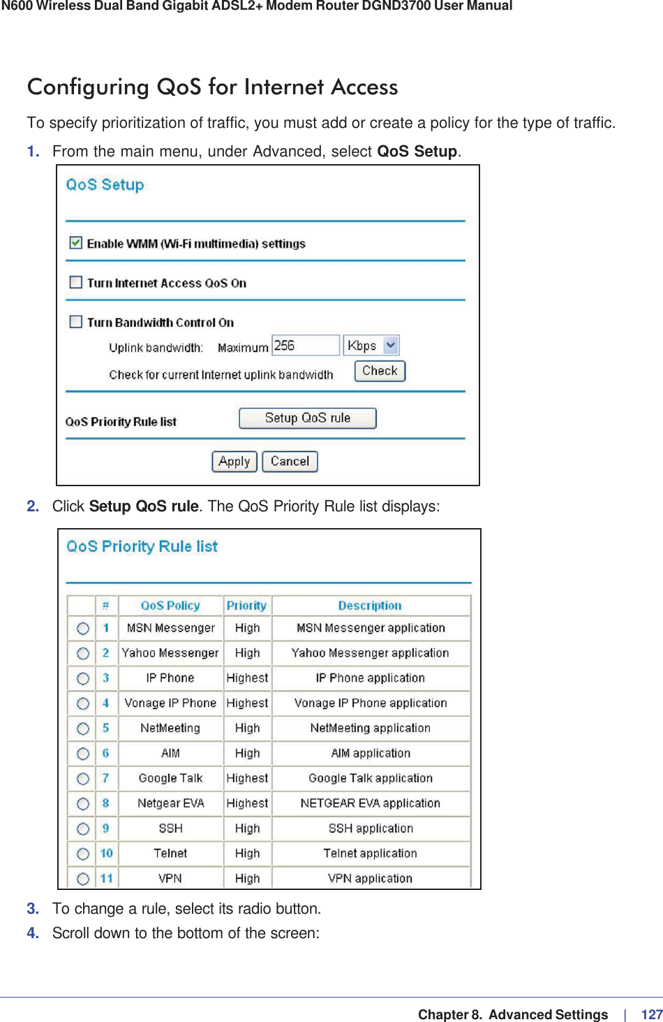   Chapter 8.  Advanced Settings     |   127N600 Wireless Dual Band Gigabit ADSL2+ Modem Router DGND3700 User Manual Configuring QoS for Internet AccessTo specify prioritization of traffic, you must add or create a policy for the type of traffic. 1. From the main menu, under Advanced, select QoS Setup.2. Click Setup QoS rule. The QoS Priority Rule list displays:3. To change a rule, select its radio button.4. Scroll down to the bottom of the screen: