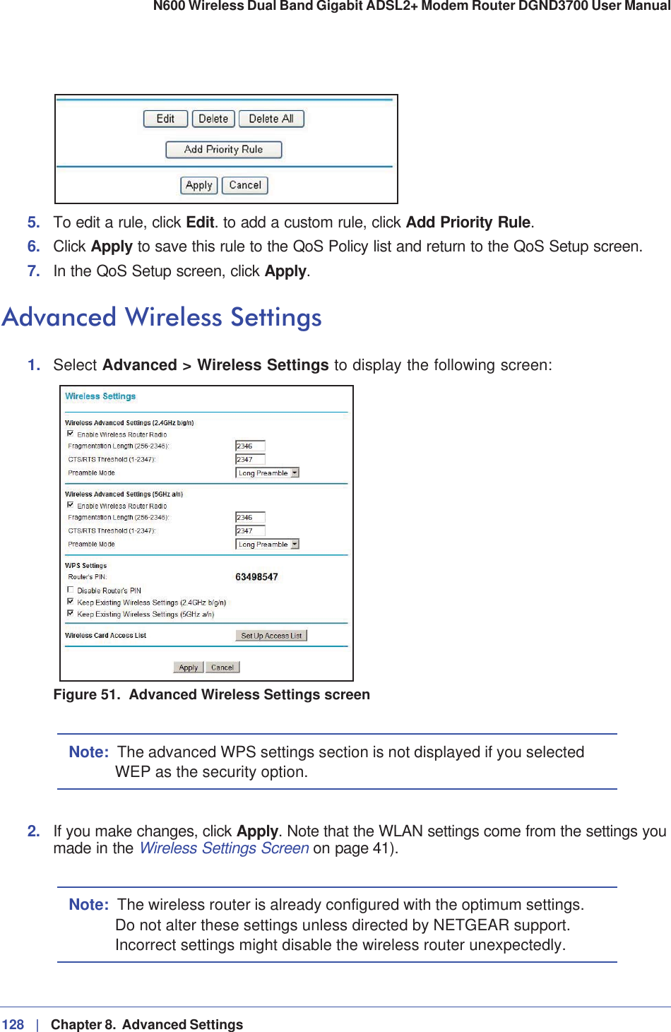 128 |   Chapter 8.  Advanced Settings N600 Wireless Dual Band Gigabit ADSL2+ Modem Router DGND3700 User Manual 5. To edit a rule, click Edit. to add a custom rule, click Add Priority Rule.6. Click Apply to save this rule to the QoS Policy list and return to the QoS Setup screen.7. In the QoS Setup screen, click Apply.Advanced Wireless Settings1. Select Advanced &gt; Wireless Settings to display the following screen:Figure 51.  Advanced Wireless Settings screenNote: The advanced WPS settings section is not displayed if you selected WEP as the security option.2. If you make changes, click Apply. Note that the WLAN settings come from the settings you made in the Wireless Settings Screen on page 41).Note: The wireless router is already configured with the optimum settings. Do not alter these settings unless directed by NETGEAR support. Incorrect settings might disable the wireless router unexpectedly.